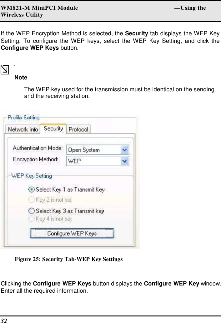WM821-M MiniPCI Module                                                        —Using the Wireless Utility 32   If the WEP Encryption Method is selected, the Security tab displays the WEP Key Setting.  To  configure  the  WEP  keys,  select  the  WEP  Key  Setting,  and  click  the Configure WEP Keys button.  Note  The WEP key used for the transmission must be identical on the sending and the receiving station.   Figure 25: Security Tab-WEP Key Settings  Clicking the Configure WEP Keys button displays the Configure WEP Key window. Enter all the required information.  