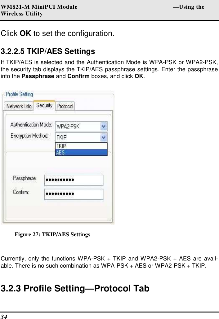 WM821-M MiniPCI Module                                                        —Using the Wireless Utility 34   Click OK to set the configuration.   3.2.2.5 TKIP/AES Settings  If TKIP/AES is selected and the Authentication Mode is WPA-PSK or WPA2-PSK, the security tab displays the TKIP/AES passphrase settings. Enter the passphrase into the Passphrase and Confirm boxes, and click OK.   Figure 27: TKIP/AES Settings  Currently, only the functions WPA-PSK + TKIP and WPA2-PSK + AES are  avail-able. There is no such combination as WPA-PSK + AES or WPA2-PSK + TKIP.  3.2.3 Profile Setting—Protocol Tab  