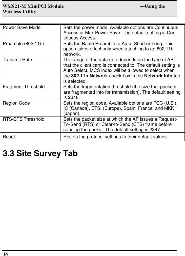 WM821-M MiniPCI Module                                                        —Using the Wireless Utility 36   Power Save Mode   Sets the power mode. Available options are Continuous Access or Max Power Save. The default setting is Con-tinuous Access.  Preamble (802.11b)   Sets the Radio Preamble to Auto, Short or Long. This option takes effect only when attaching to an 802.11b network.  Transmit Rate   The range of the data rate depends on the type of AP that the client card is connected to. The default setting is Auto Select. MCS index will be allowed to select when the 802.11n Network check box in the Network Info tab is selected.  Fragment Threshold   Sets the fragmentation threshold (the size that packets are fragmented into for transmission). The default setting is 2346.  Region Code   Sets the region code. Available options are FCC (U.S.), IC (Canada), ETSI (Europe), Spain, France, and MKK (Japan).  RTS/CTS Threshold   Sets the packet size at which the AP issues a Request-To-Send (RTS) or Clear-to-Send (CTS) frame before sending the packet. The default setting is 2347.  Reset   Resets the protocol settings to their default values   3.3 Site Survey Tab  