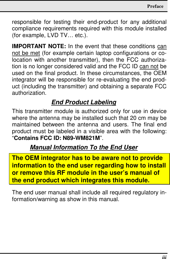   Preface   iii responsible  for  testing  their  end-product  for  any  additional compliance requirements required with this module installed (for example, LVD TV… etc.).   IMPORTANT NOTE: In the event that these conditions can not be met (for example certain laptop configurations or co-location with another  transmitter), then the  FCC authoriza-tion is no longer considered valid and the FCC ID can not be used on the final product. In these circumstances, the OEM integrator will be responsible for re-evaluating the end prod-uct (including the transmitter) and obtaining a separate FCC authorization. End Product Labeling This transmitter module is authorized only for use in device where the antenna may be installed such that 20 cm may be maintained between the  antenna  and  users.  The final  end product must be labeled in a visible area with the following: “Contains FCC ID: N89-WM821M”. Manual Information To the End User The OEM integrator has to be aware not to provide information to the end user regarding how to install or remove this RF module in the user’s manual of the end product which integrates this module. The end user manual shall include all required regulatory in-formation/warning as show in this manual.   