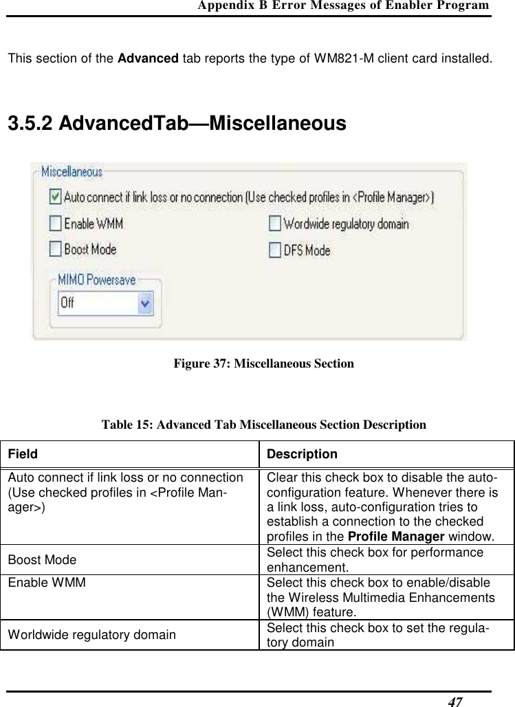Appendix B Error Messages of Enabler Program   47 This section of the Advanced tab reports the type of WM821-M client card installed.   3.5.2 AdvancedTab—Miscellaneous   Figure 37: Miscellaneous Section  Table 15: Advanced Tab Miscellaneous Section Description Field  Description  Auto connect if link loss or no connection (Use checked profiles in &lt;Profile Man-ager&gt;)  Clear this check box to disable the auto-configuration feature. Whenever there is a link loss, auto-configuration tries to establish a connection to the checked profiles in the Profile Manager window.  Boost Mode   Select this check box for performance enhancement.  Enable WMM   Select this check box to enable/disable the Wireless Multimedia Enhancements (WMM) feature.  Worldwide regulatory domain   Select this check box to set the regula-tory domain  