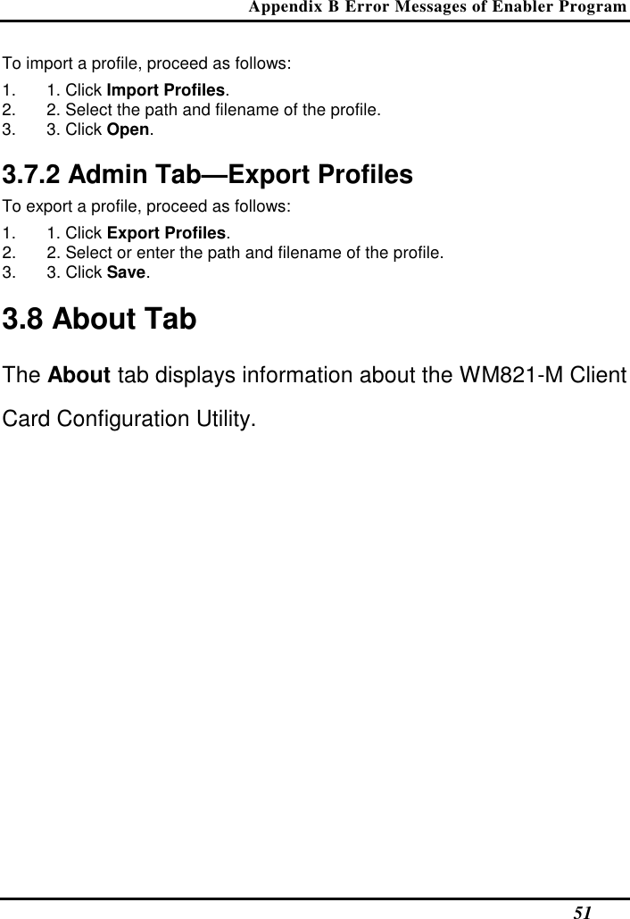 Appendix B Error Messages of Enabler Program   51 To import a profile, proceed as follows:  1.  1. Click Import Profiles.  2.  2. Select the path and filename of the profile.  3.  3. Click Open.   3.7.2 Admin Tab—Export Profiles  To export a profile, proceed as follows:  1.  1. Click Export Profiles.  2.  2. Select or enter the path and filename of the profile.  3.  3. Click Save.   3.8 About Tab  The About tab displays information about the WM821-M Client Card Configuration Utility.  