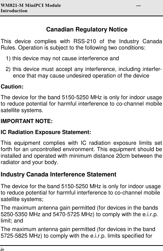 WM821-M MiniPCI Module                                                        —Introduction iv   Canadian Regulatory Notice This  device  complies  with  RSS-210  of  the  Industry  Canada Rules. Operation is subject to the following two conditions: 1) this device may not cause interference and 2) this device must accept any interference, including interfer-ence that may cause undesired operation of the device Caution: The device for the band 5150-5250 MHz is only for indoor usage to reduce potential for harmful interference to co-channel mobile satellite systems. IMPORTANT NOTE: IC Radiation Exposure Statement: This  equipment  complies  with  IC  radiation  exposure  limits  set forth for an uncontrolled environment. This equipment should be installed and operated with minimum distance 20cm between the radiator and your body. Industry Canada Interference Statement The device for the band 5150-5250 MHz is only for indoor usage to reduce potential for harmful interference to co-channel mobile satellite systems; The maximum antenna gain permitted (for devices in the bands 5250-5350 MHz and 5470-5725 MHz) to comply with the e.i.r.p. limit; and  The maximum antenna gain permitted (for devices in the band 5725-5825 MHz) to comply with the e.i.r.p. limits specified for 