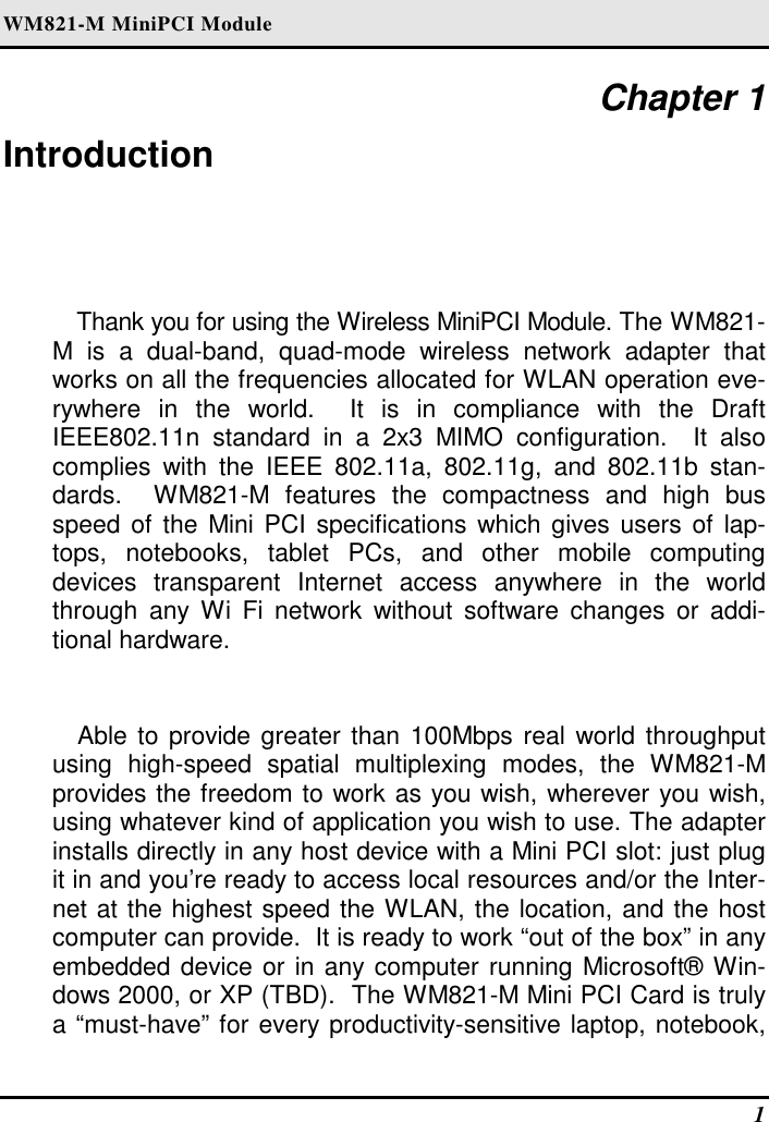 WM821-M MiniPCI Module    1 Chapter 1 Introduction Thank you for using the Wireless MiniPCI Module. The WM821-M  is  a  dual-band,  quad-mode  wireless  network  adapter  that works on all the frequencies allocated for WLAN operation eve-rywhere  in  the  world.    It  is  in  compliance  with  the  Draft IEEE802.11n  standard  in  a  2x3  MIMO  configuration.    It  also complies  with  the  IEEE  802.11a,  802.11g,  and  802.11b  stan-dards.    WM821-M  features  the  compactness  and  high  bus speed of the  Mini PCI specifications which gives users  of lap-tops,  notebooks,  tablet  PCs,  and  other  mobile  computing devices  transparent  Internet  access  anywhere  in  the  world through  any  Wi  Fi  network  without  software  changes  or  addi-tional hardware.  Able to provide greater than 100Mbps real world throughput using  high-speed  spatial  multiplexing  modes,  the  WM821-M provides the freedom to work as you wish, wherever you wish, using whatever kind of application you wish to use. The adapter installs directly in any host device with a Mini PCI slot: just plug it in and you’re ready to access local resources and/or the Inter-net at the highest speed the WLAN, the location, and the host computer can provide.  It is ready to work “out of the box” in any embedded device or in any computer running Microsoft® Win-dows 2000, or XP (TBD).  The WM821-M Mini PCI Card is truly a “must-have” for every productivity-sensitive laptop, notebook, 
