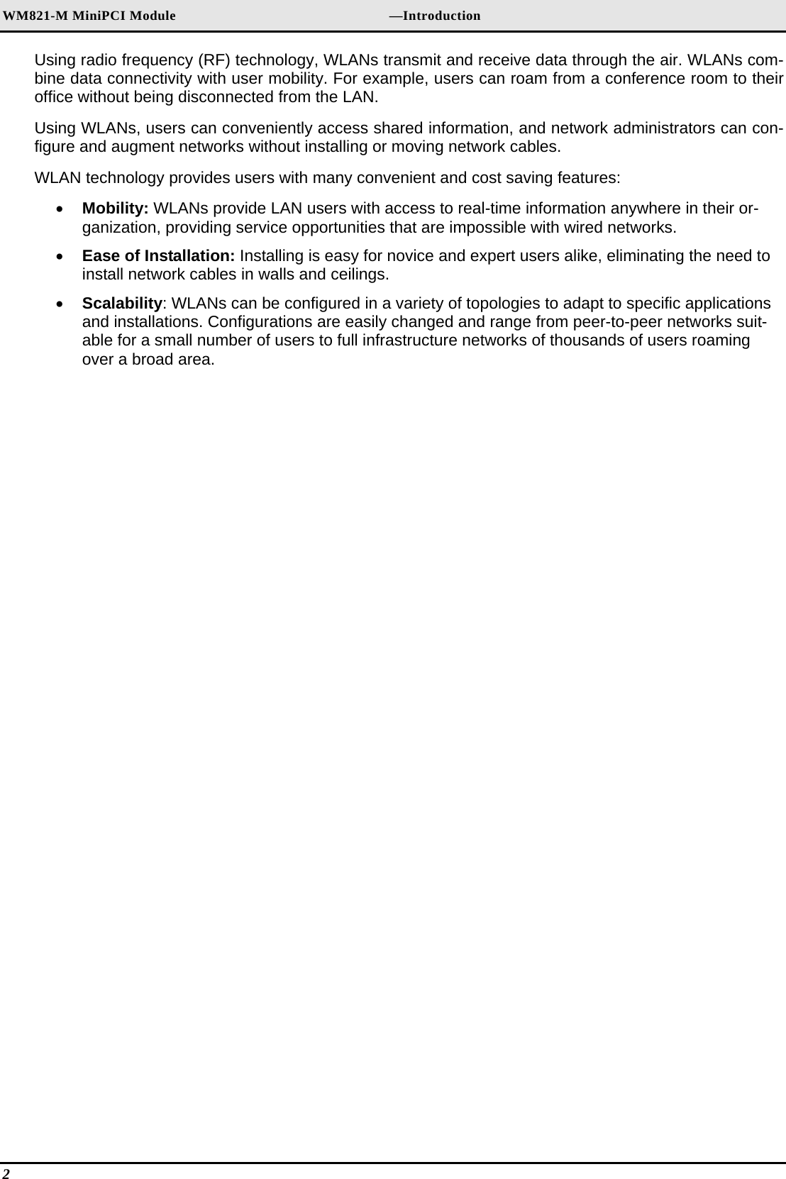 WM821-M MiniPCI Module                                                        —Introduction Using radio frequency (RF) technology, WLANs transmit and receive data through the air. WLANs com-bine data connectivity with user mobility. For example, users can roam from a conference room to their office without being disconnected from the LAN. Using WLANs, users can conveniently access shared information, and network administrators can con-figure and augment networks without installing or moving network cables. WLAN technology provides users with many convenient and cost saving features: •  Mobility: WLANs provide LAN users with access to real-time information anywhere in their or-ganization, providing service opportunities that are impossible with wired networks. •  Ease of Installation: Installing is easy for novice and expert users alike, eliminating the need to install network cables in walls and ceilings.  •  Scalability: WLANs can be configured in a variety of topologies to adapt to specific applications and installations. Configurations are easily changed and range from peer-to-peer networks suit-able for a small number of users to full infrastructure networks of thousands of users roaming over a broad area. 2   