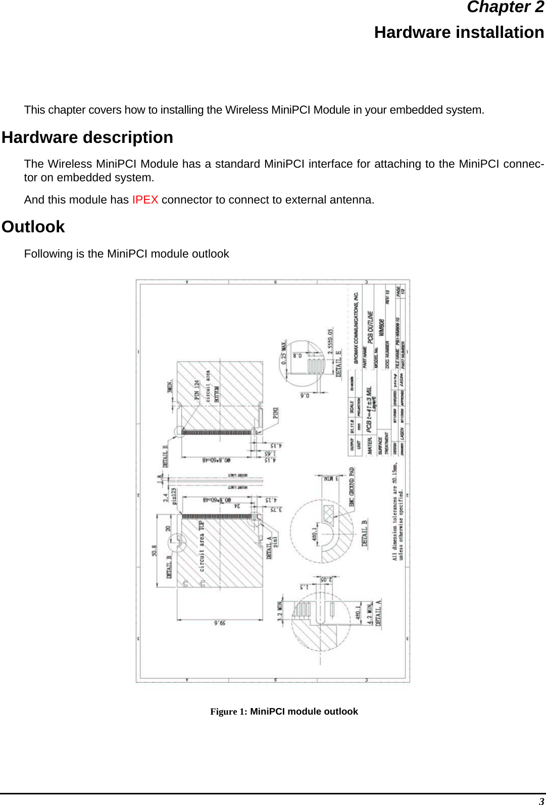  Chapter 2 Hardware installation This chapter covers how to installing the Wireless MiniPCI Module in your embedded system. Hardware description The Wireless MiniPCI Module has a standard MiniPCI interface for attaching to the MiniPCI connec-tor on embedded system.  And this module has IPEX connector to connect to external antenna. Outlook Following is the MiniPCI module outlook  Figure 1: MiniPCI module outlook 3 