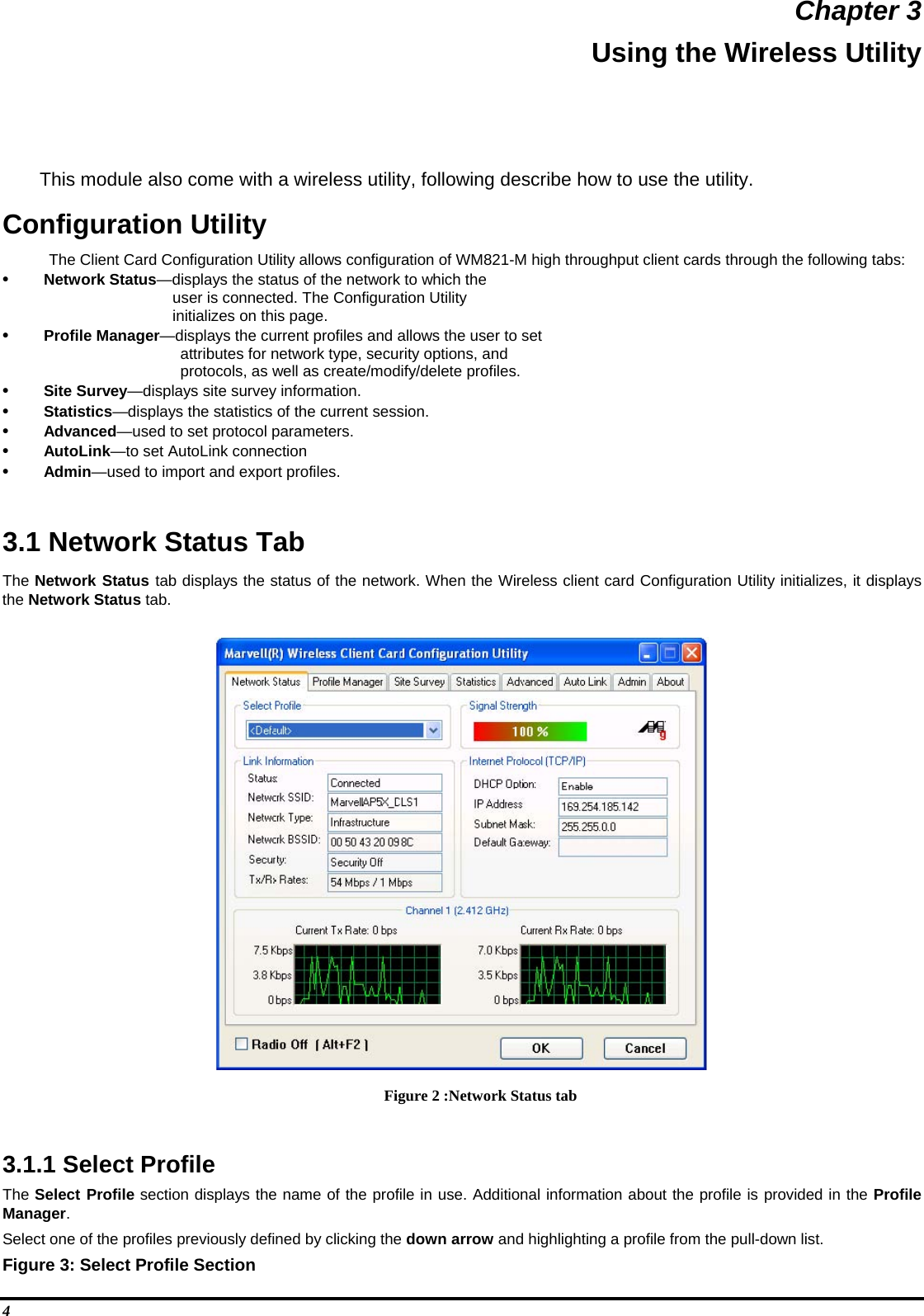  Chapter 3 Using the Wireless Utility This module also come with a wireless utility, following describe how to use the utility.  Configuration Utility  The Client Card Configuration Utility allows configuration of WM821-M high throughput client cards through the following tabs:  •  Network Status—displays the status of the network to which the         user is connected. The Configuration Utility  initializes on this page.  •  Profile Manager—displays the current profiles and allows the user to set  attributes for network type, security options, and  protocols, as well as create/modify/delete profiles.  •  Site Survey—displays site survey information.  •  Statistics—displays the statistics of the current session.  •  Advanced—used to set protocol parameters.  •  AutoLink—to set AutoLink connection  •  Admin—used to import and export profiles.    3.1 Network Status Tab  The Network Status tab displays the status of the network. When the Wireless client card Configuration Utility initializes, it displays the Network Status tab.   Figure 2 :Network Status tab  3.1.1 Select Profile  The Select Profile section displays the name of the profile in use. Additional information about the profile is provided in the Profile Manager.  Select one of the profiles previously defined by clicking the down arrow and highlighting a profile from the pull-down list.  Figure 3: Select Profile Section  4 