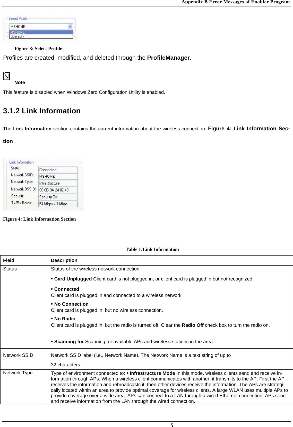 Appendix B Error Messages of Enabler Program  Figure 3: Select Profile Profiles are created, modified, and deleted through the ProfileManager.  Note  This feature is disabled when Windows Zero Configuration Utility is enabled.  3.1.2 Link Information  The Link Information section contains the current information about the wireless connection. Figure 4: Link Information Sec-tion   Figure 4: Link Information Section   Table 1:Link Information Field  Description  Status   Status of the wireless network connection:   • Card Unplugged Client card is not plugged in, or client card is plugged in but not recognized.   • Connected   Client card is plugged in and connected to a wireless network.   • No Connection   Client card is plugged in, but no wireless connection.   • No Radio   Client card is plugged in, but the radio is turned off. Clear the Radio Off check box to turn the radio on.   • Scanning for Scanning for available APs and wireless stations in the area.  Network SSID   Network SSID label (i.e., Network Name). The Network Name is a text string of up to   32 characters.  Network Type   Type of environment connected to: • Infrastructure Mode In this mode, wireless clients send and receive in-formation through APs. When a wireless client communicates with another, it transmits to the AP. First the AP receives the information and rebroadcasts it, then other devices receive the information. The APs are strategi-cally located within an area to provide optimal coverage for wireless clients. A large WLAN uses multiple APs to provide coverage over a wide area. APs can connect to a LAN through a wired Ethernet connection. APs send and receive information from the LAN through the wired connection.  5 