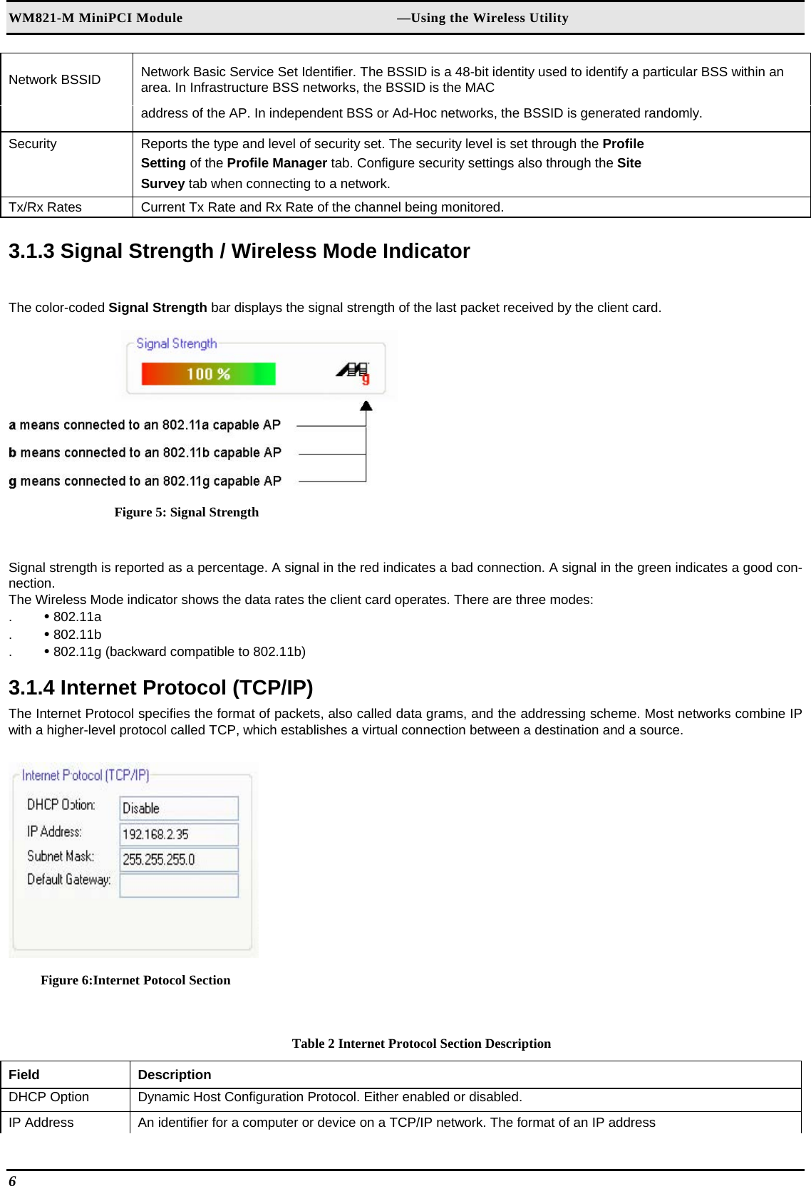 WM821-M MiniPCI Module                                                        —Using the Wireless Utility Network BSSID   Network Basic Service Set Identifier. The BSSID is a 48-bit identity used to identify a particular BSS within an area. In Infrastructure BSS networks, the BSSID is the MAC   address of the AP. In independent BSS or Ad-Hoc networks, the BSSID is generated randomly.  Security   Reports the type and level of security set. The security level is set through the Profile   Setting of the Profile Manager tab. Configure security settings also through the Site   Survey tab when connecting to a network.  Tx/Rx Rates   Current Tx Rate and Rx Rate of the channel being monitored.   3.1.3 Signal Strength / Wireless Mode Indicator  The color-coded Signal Strength bar displays the signal strength of the last packet received by the client card.   Figure 5: Signal Strength  Signal strength is reported as a percentage. A signal in the red indicates a bad connection. A signal in the green indicates a good con-nection.  The Wireless Mode indicator shows the data rates the client card operates. There are three modes:  .  • 802.11a  .  • 802.11b  .  • 802.11g (backward compatible to 802.11b)   3.1.4 Internet Protocol (TCP/IP)  The Internet Protocol specifies the format of packets, also called data grams, and the addressing scheme. Most networks combine IP with a higher-level protocol called TCP, which establishes a virtual connection between a destination and a source.   Figure 6:Internet Potocol Section  Table 2 Internet Protocol Section Description Field  Description  DHCP Option   Dynamic Host Configuration Protocol. Either enabled or disabled.  IP Address   An identifier for a computer or device on a TCP/IP network. The format of an IP address  6   