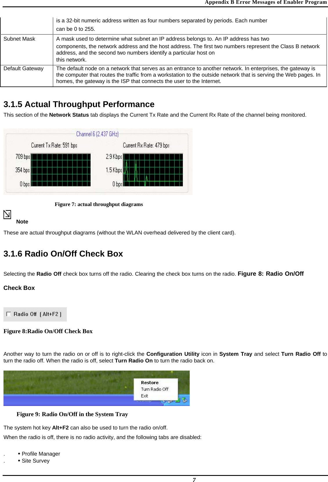 Appendix B Error Messages of Enabler Program  is a 32-bit numeric address written as four numbers separated by periods. Each number   can be 0 to 255.  Subnet Mask   A mask used to determine what subnet an IP address belongs to. An IP address has two   components, the network address and the host address. The first two numbers represent the Class B network address, and the second two numbers identify a particular host on   this network.  Default Gateway   The default node on a network that serves as an entrance to another network. In enterprises, the gateway is the computer that routes the traffic from a workstation to the outside network that is serving the Web pages. In homes, the gateway is the ISP that connects the user to the Internet.   3.1.5 Actual Throughput Performance  This section of the Network Status tab displays the Current Tx Rate and the Current Rx Rate of the channel being monitored.   Figure 7: actual throughput diagrams Note  These are actual throughput diagrams (without the WLAN overhead delivered by the client card).  3.1.6 Radio On/Off Check Box  Selecting the Radio Off check box turns off the radio. Clearing the check box turns on the radio. Figure 8: Radio On/Off Check Box   Figure 8:Radio On/Off Check Box  Another way to turn the radio on or off is to right-click the Configuration Utility icon in System Tray and select Turn Radio Off to turn the radio off. When the radio is off, select Turn Radio On to turn the radio back on.   Figure 9: Radio On/Off in the System Tray The system hot key Alt+F2 can also be used to turn the radio on/off.  When the radio is off, there is no radio activity, and the following tabs are disabled:  .  • Profile Manager  .  • Site Survey   7 