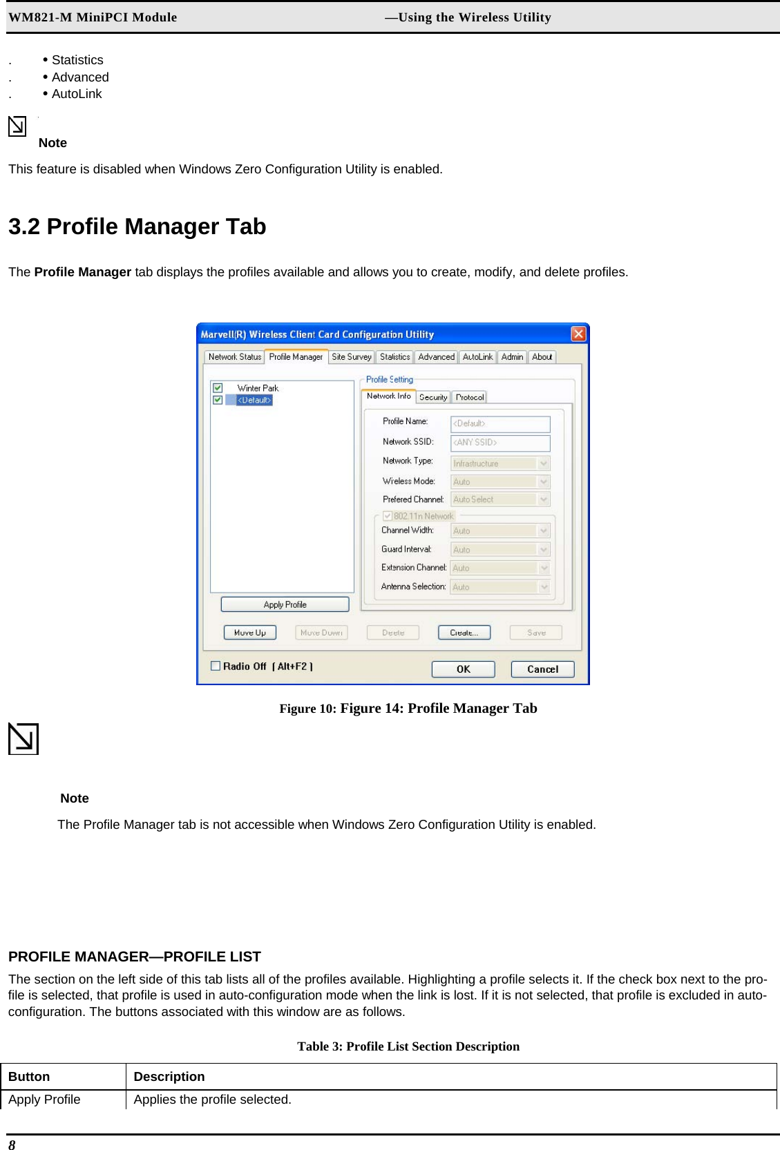 WM821-M MiniPCI Module                                                        —Using the Wireless Utility .  • Statistics  .  • Advanced  .  • AutoLink   Note  This feature is disabled when Windows Zero Configuration Utility is enabled.  3.2 Profile Manager Tab  The Profile Manager tab displays the profiles available and allows you to create, modify, and delete profiles.   Figure 10: Figure 14: Profile Manager Tab  Note  The Profile Manager tab is not accessible when Windows Zero Configuration Utility is enabled.  PROFILE MANAGER—PROFILE LIST  The section on the left side of this tab lists all of the profiles available. Highlighting a profile selects it. If the check box next to the pro-file is selected, that profile is used in auto-configuration mode when the link is lost. If it is not selected, that profile is excluded in auto-configuration. The buttons associated with this window are as follows.  Table 3: Profile List Section Description Button  Description  Apply Profile   Applies the profile selected.  8   