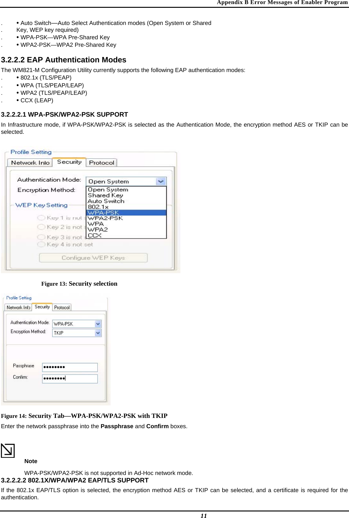 Appendix B Error Messages of Enabler Program .  • Auto Switch—Auto Select Authentication modes (Open System or Shared  .  Key, WEP key required)  .  • WPA-PSK—WPA Pre-Shared Key  .  • WPA2-PSK—WPA2 Pre-Shared Key   3.2.2.2 EAP Authentication Modes  The WM821-M Configuration Utility currently supports the following EAP authentication modes:  .  • 802.1x (TLS/PEAP)  .  • WPA (TLS/PEAP/LEAP)  .  • WPA2 (TLS/PEAP/LEAP)  .  • CCX (LEAP)   3.2.2.2.1 WPA-PSK/WPA2-PSK SUPPORT  In Infrastructure mode, if WPA-PSK/WPA2-PSK is selected as the Authentication Mode, the encryption method AES or TKIP can be selected.   Figure 13: Security selection  Figure 14: Security Tab—WPA-PSK/WPA2-PSK with TKIP Enter the network passphrase into the Passphrase and Confirm boxes.   Note  WPA-PSK/WPA2-PSK is not supported in Ad-Hoc network mode.  3.2.2.2.2 802.1X/WPA/WPA2 EAP/TLS SUPPORT  If the 802.1x EAP/TLS option is selected, the encryption method AES or TKIP can be selected, and a certificate is required for the authentication.   11 