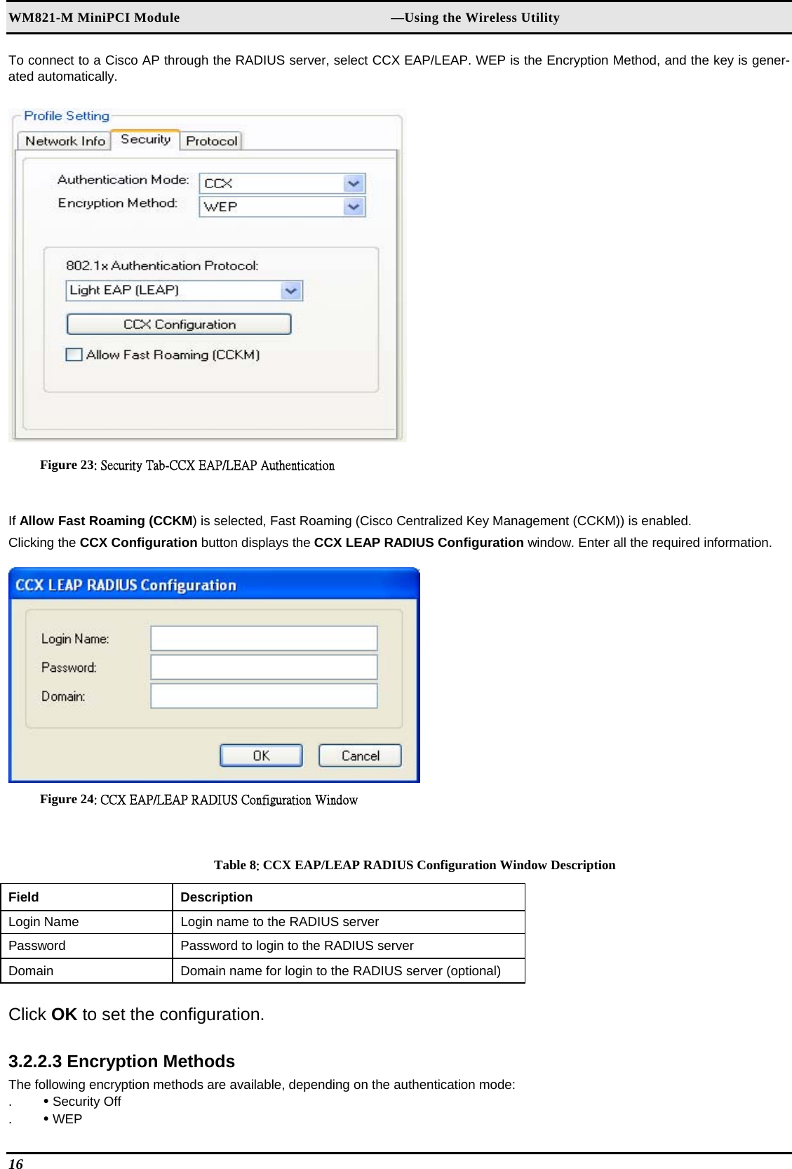 WM821-M MiniPCI Module                                                        —Using the Wireless Utility To connect to a Cisco AP through the RADIUS server, select CCX EAP/LEAP. WEP is the Encryption Method, and the key is gener-ated automatically.   Figure 23: Security Tab-CCX EAP/LEAP Authentication  If Allow Fast Roaming (CCKM) is selected, Fast Roaming (Cisco Centralized Key Management (CCKM)) is enabled.  Clicking the CCX Configuration button displays the CCX LEAP RADIUS Configuration window. Enter all the required information.   Figure 24: CCX EAP/LEAP RADIUS Configuration Window  Table 8: CCX EAP/LEAP RADIUS Configuration Window Description Field  Description  Login Name   Login name to the RADIUS server  Password   Password to login to the RADIUS server  Domain   Domain name for login to the RADIUS server (optional)   Click OK to set the configuration.  3.2.2.3 Encryption Methods  The following encryption methods are available, depending on the authentication mode:  .  • Security Off  .  • WEP  16   