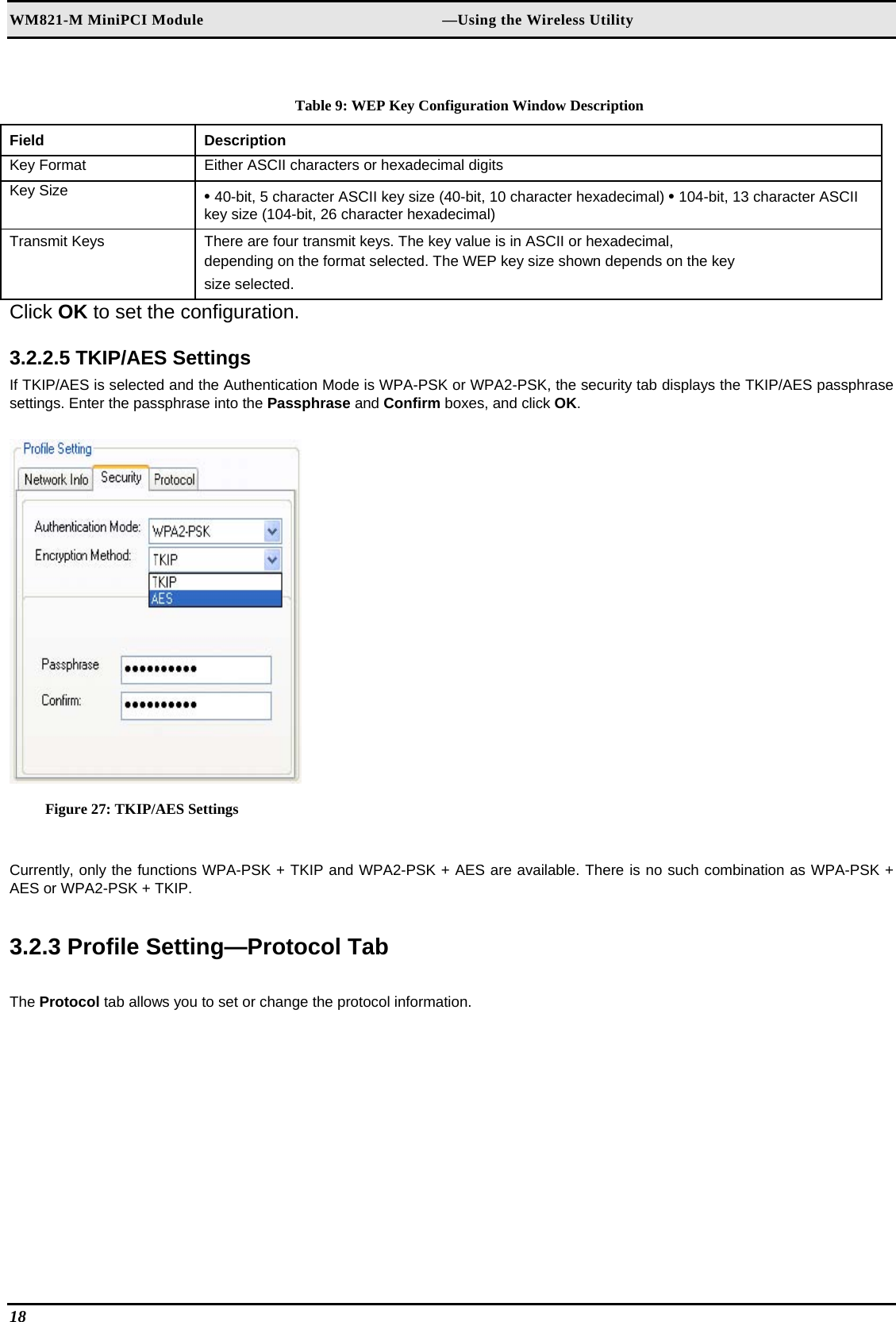 WM821-M MiniPCI Module                                                        —Using the Wireless Utility  Table 9: WEP Key Configuration Window Description Field  Description  Key Format   Either ASCII characters or hexadecimal digits  Key Size   • 40-bit, 5 character ASCII key size (40-bit, 10 character hexadecimal) • 104-bit, 13 character ASCII key size (104-bit, 26 character hexadecimal)  Transmit Keys   There are four transmit keys. The key value is in ASCII or hexadecimal,   depending on the format selected. The WEP key size shown depends on the key   size selected.  Click OK to set the configuration.   3.2.2.5 TKIP/AES Settings  If TKIP/AES is selected and the Authentication Mode is WPA-PSK or WPA2-PSK, the security tab displays the TKIP/AES passphrase settings. Enter the passphrase into the Passphrase and Confirm boxes, and click OK.   Figure 27: TKIP/AES Settings  Currently, only the functions WPA-PSK + TKIP and WPA2-PSK + AES are available. There is no such combination as WPA-PSK + AES or WPA2-PSK + TKIP.  3.2.3 Profile Setting—Protocol Tab  The Protocol tab allows you to set or change the protocol information.  18   