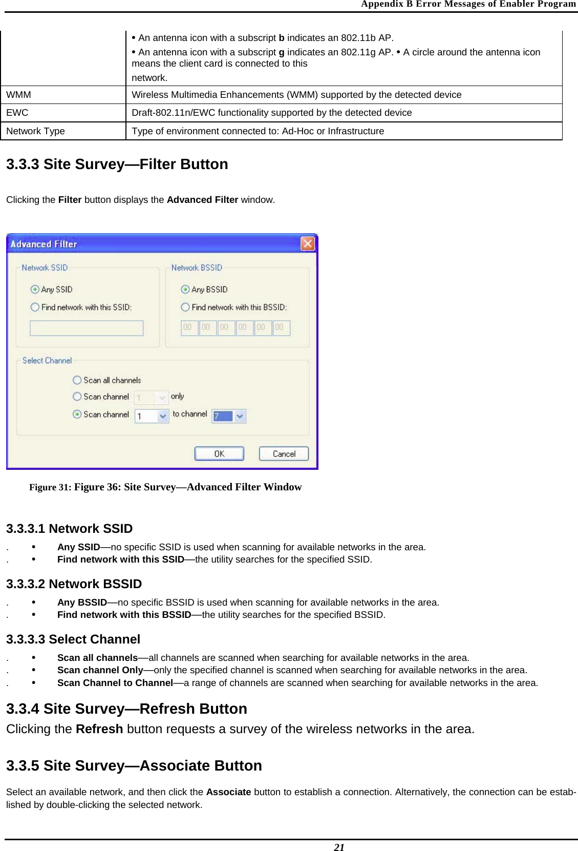 Appendix B Error Messages of Enabler Program  • An antenna icon with a subscript b indicates an 802.11b AP.   • An antenna icon with a subscript g indicates an 802.11g AP. • A circle around the antenna icon means the client card is connected to this   network.  WMM   Wireless Multimedia Enhancements (WMM) supported by the detected device  EWC   Draft-802.11n/EWC functionality supported by the detected device  Network Type   Type of environment connected to: Ad-Hoc or Infrastructure   3.3.3 Site Survey—Filter Button  Clicking the Filter button displays the Advanced Filter window.   Figure 31: Figure 36: Site Survey—Advanced Filter Window  3.3.3.1 Network SSID  .  •  Any SSID—no specific SSID is used when scanning for available networks in the area.  .  •  Find network with this SSID—the utility searches for the specified SSID.   3.3.3.2 Network BSSID  .  •  Any BSSID—no specific BSSID is used when scanning for available networks in the area.  .  •  Find network with this BSSID—the utility searches for the specified BSSID.   3.3.3.3 Select Channel  .  •  Scan all channels—all channels are scanned when searching for available networks in the area.  .  •  Scan channel Only—only the specified channel is scanned when searching for available networks in the area.  .  •  Scan Channel to Channel—a range of channels are scanned when searching for available networks in the area.   3.3.4 Site Survey—Refresh Button  Clicking the Refresh button requests a survey of the wireless networks in the area.   3.3.5 Site Survey—Associate Button  Select an available network, and then click the Associate button to establish a connection. Alternatively, the connection can be estab-lished by double-clicking the selected network.   21 