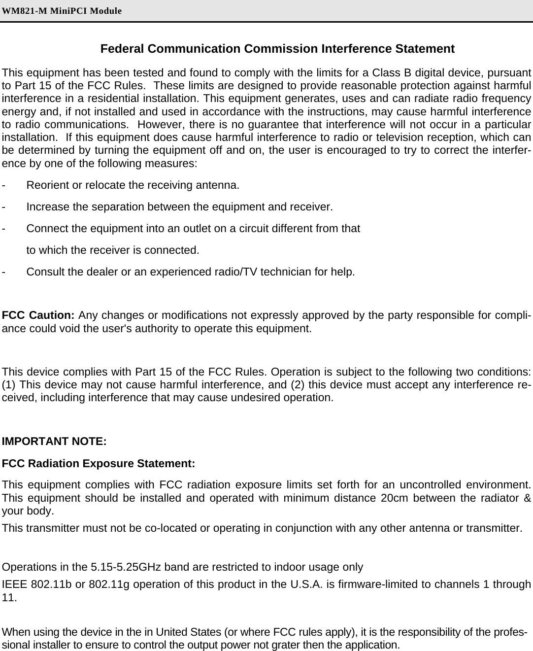 WM821-M MiniPCI Module Federal Communication Commission Interference Statement This equipment has been tested and found to comply with the limits for a Class B digital device, pursuant to Part 15 of the FCC Rules.  These limits are designed to provide reasonable protection against harmful interference in a residential installation. This equipment generates, uses and can radiate radio frequency energy and, if not installed and used in accordance with the instructions, may cause harmful interference to radio communications.  However, there is no guarantee that interference will not occur in a particular installation.  If this equipment does cause harmful interference to radio or television reception, which can be determined by turning the equipment off and on, the user is encouraged to try to correct the interfer-ence by one of the following measures: -  Reorient or relocate the receiving antenna. -  Increase the separation between the equipment and receiver. -  Connect the equipment into an outlet on a circuit different from that to which the receiver is connected. -  Consult the dealer or an experienced radio/TV technician for help.  FCC Caution: Any changes or modifications not expressly approved by the party responsible for compli-ance could void the user&apos;s authority to operate this equipment.  This device complies with Part 15 of the FCC Rules. Operation is subject to the following two conditions: (1) This device may not cause harmful interference, and (2) this device must accept any interference re-ceived, including interference that may cause undesired operation.  IMPORTANT NOTE: FCC Radiation Exposure Statement: This equipment complies with FCC radiation exposure limits set forth for an uncontrolled environment. This equipment should be installed and operated with minimum distance 20cm between the radiator &amp; your body. This transmitter must not be co-located or operating in conjunction with any other antenna or transmitter.  Operations in the 5.15-5.25GHz band are restricted to indoor usage only  IEEE 802.11b or 802.11g operation of this product in the U.S.A. is firmware-limited to channels 1 through 11.  When using the device in the in United States (or where FCC rules apply), it is the responsibility of the profes-sional installer to ensure to control the output power not grater then the application. 