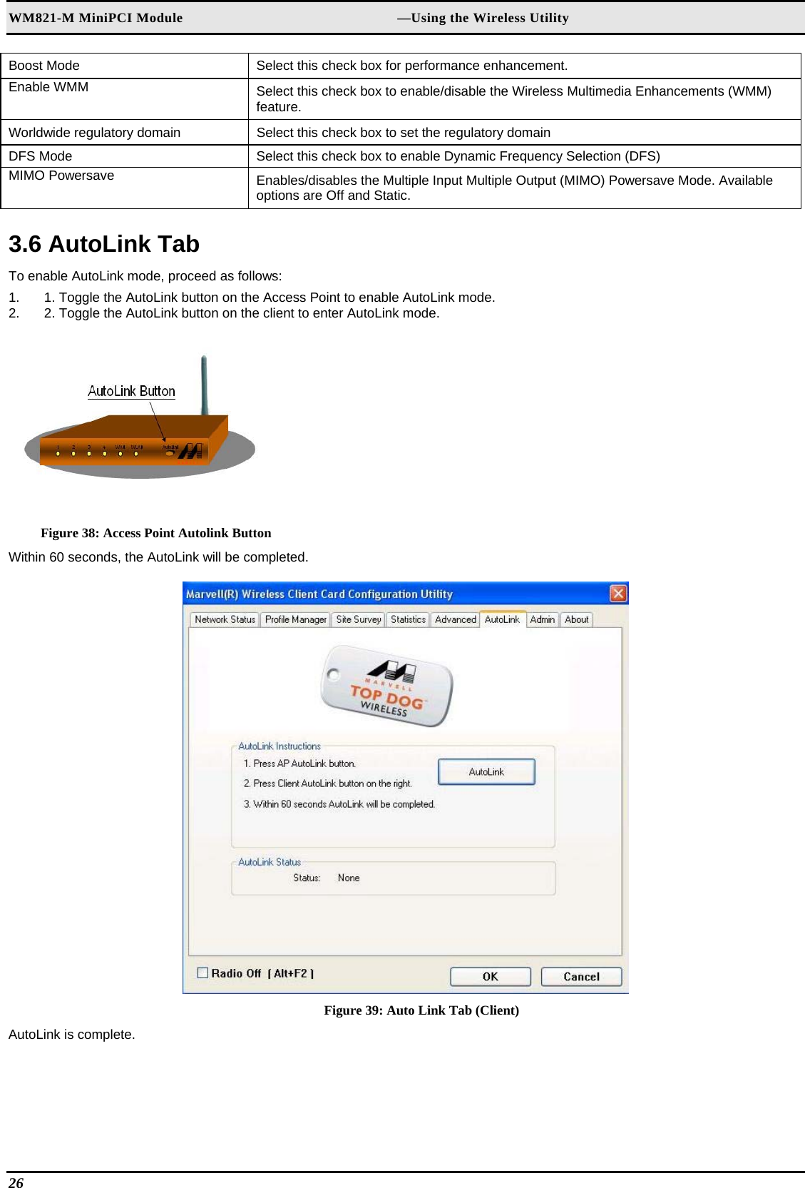 WM821-M MiniPCI Module                                                        —Using the Wireless Utility Boost Mode   Select this check box for performance enhancement.  Enable WMM   Select this check box to enable/disable the Wireless Multimedia Enhancements (WMM) feature.  Worldwide regulatory domain   Select this check box to set the regulatory domain  DFS Mode   Select this check box to enable Dynamic Frequency Selection (DFS)  MIMO Powersave   Enables/disables the Multiple Input Multiple Output (MIMO) Powersave Mode. Available options are Off and Static.   3.6 AutoLink Tab  To enable AutoLink mode, proceed as follows:  1.  1. Toggle the AutoLink button on the Access Point to enable AutoLink mode.  2.  2. Toggle the AutoLink button on the client to enter AutoLink mode.    Figure 38: Access Point Autolink Button Within 60 seconds, the AutoLink will be completed.   Figure 39: Auto Link Tab (Client) AutoLink is complete.   26   