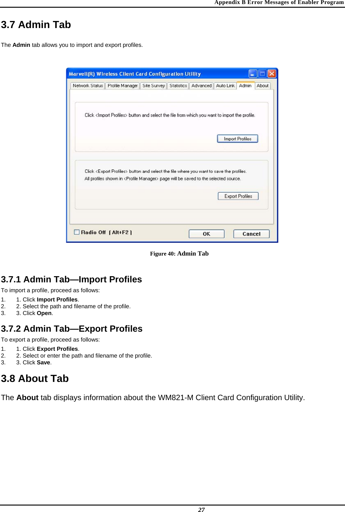 Appendix B Error Messages of Enabler Program 3.7 Admin Tab  The Admin tab allows you to import and export profiles.   Figure 40: Admin Tab  3.7.1 Admin Tab—Import Profiles  To import a profile, proceed as follows:  1. 1. Click Import Profiles.  2.  2. Select the path and filename of the profile.  3. 3. Click Open.   3.7.2 Admin Tab—Export Profiles  To export a profile, proceed as follows:  1. 1. Click Export Profiles.  2.  2. Select or enter the path and filename of the profile.  3. 3. Click Save.   3.8 About Tab  The About tab displays information about the WM821-M Client Card Configuration Utility.   27 