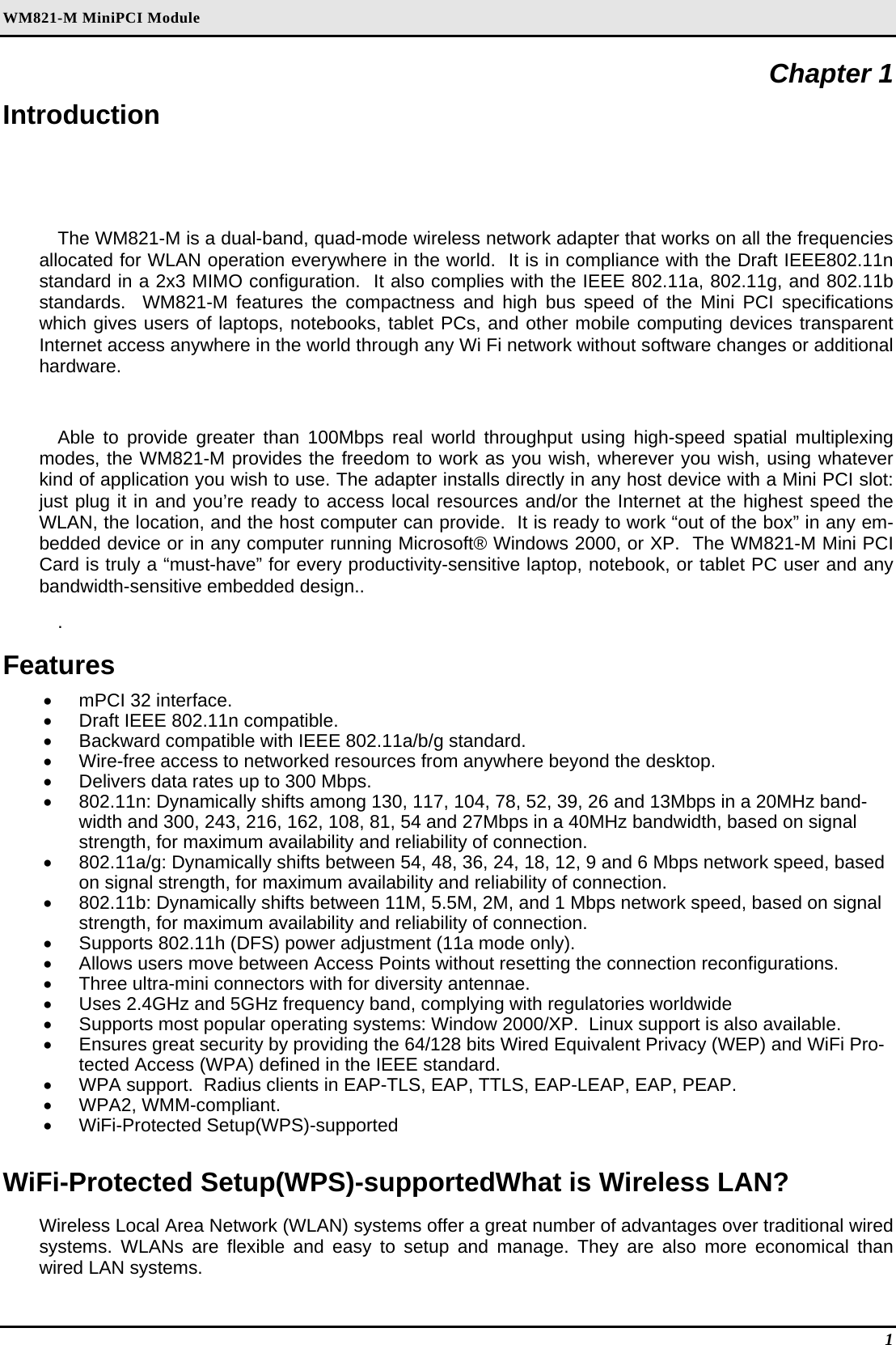 WM821-M MiniPCI Module Chapter 1 Introduction The WM821-M is a dual-band, quad-mode wireless network adapter that works on all the frequencies allocated for WLAN operation everywhere in the world.  It is in compliance with the Draft IEEE802.11n standard in a 2x3 MIMO configuration.  It also complies with the IEEE 802.11a, 802.11g, and 802.11b standards.  WM821-M features the compactness and high bus speed of the Mini PCI specifications which gives users of laptops, notebooks, tablet PCs, and other mobile computing devices transparent Internet access anywhere in the world through any Wi Fi network without software changes or additional hardware.  Able to provide greater than 100Mbps real world throughput using high-speed spatial multiplexing modes, the WM821-M provides the freedom to work as you wish, wherever you wish, using whatever kind of application you wish to use. The adapter installs directly in any host device with a Mini PCI slot: just plug it in and you’re ready to access local resources and/or the Internet at the highest speed the WLAN, the location, and the host computer can provide.  It is ready to work “out of the box” in any em-bedded device or in any computer running Microsoft® Windows 2000, or XP.  The WM821-M Mini PCI Card is truly a “must-have” for every productivity-sensitive laptop, notebook, or tablet PC user and any bandwidth-sensitive embedded design.. . Features •  mPCI 32 interface. •  Draft IEEE 802.11n compatible. •  Backward compatible with IEEE 802.11a/b/g standard. •  Wire-free access to networked resources from anywhere beyond the desktop. •  Delivers data rates up to 300 Mbps. •  802.11n: Dynamically shifts among 130, 117, 104, 78, 52, 39, 26 and 13Mbps in a 20MHz band-width and 300, 243, 216, 162, 108, 81, 54 and 27Mbps in a 40MHz bandwidth, based on signal strength, for maximum availability and reliability of connection. •  802.11a/g: Dynamically shifts between 54, 48, 36, 24, 18, 12, 9 and 6 Mbps network speed, based on signal strength, for maximum availability and reliability of connection. •  802.11b: Dynamically shifts between 11M, 5.5M, 2M, and 1 Mbps network speed, based on signal strength, for maximum availability and reliability of connection. •  Supports 802.11h (DFS) power adjustment (11a mode only). •  Allows users move between Access Points without resetting the connection reconfigurations. •  Three ultra-mini connectors with for diversity antennae. •  Uses 2.4GHz and 5GHz frequency band, complying with regulatories worldwide •  Supports most popular operating systems: Window 2000/XP.  Linux support is also available. •  Ensures great security by providing the 64/128 bits Wired Equivalent Privacy (WEP) and WiFi Pro-tected Access (WPA) defined in the IEEE standard. •  WPA support.  Radius clients in EAP-TLS, EAP, TTLS, EAP-LEAP, EAP, PEAP. •  WPA2, WMM-compliant. •  WiFi-Protected Setup(WPS)-supported  WiFi-Protected Setup(WPS)-supportedWhat is Wireless LAN? Wireless Local Area Network (WLAN) systems offer a great number of advantages over traditional wired systems. WLANs are flexible and easy to setup and manage. They are also more economical than wired LAN systems. 1 