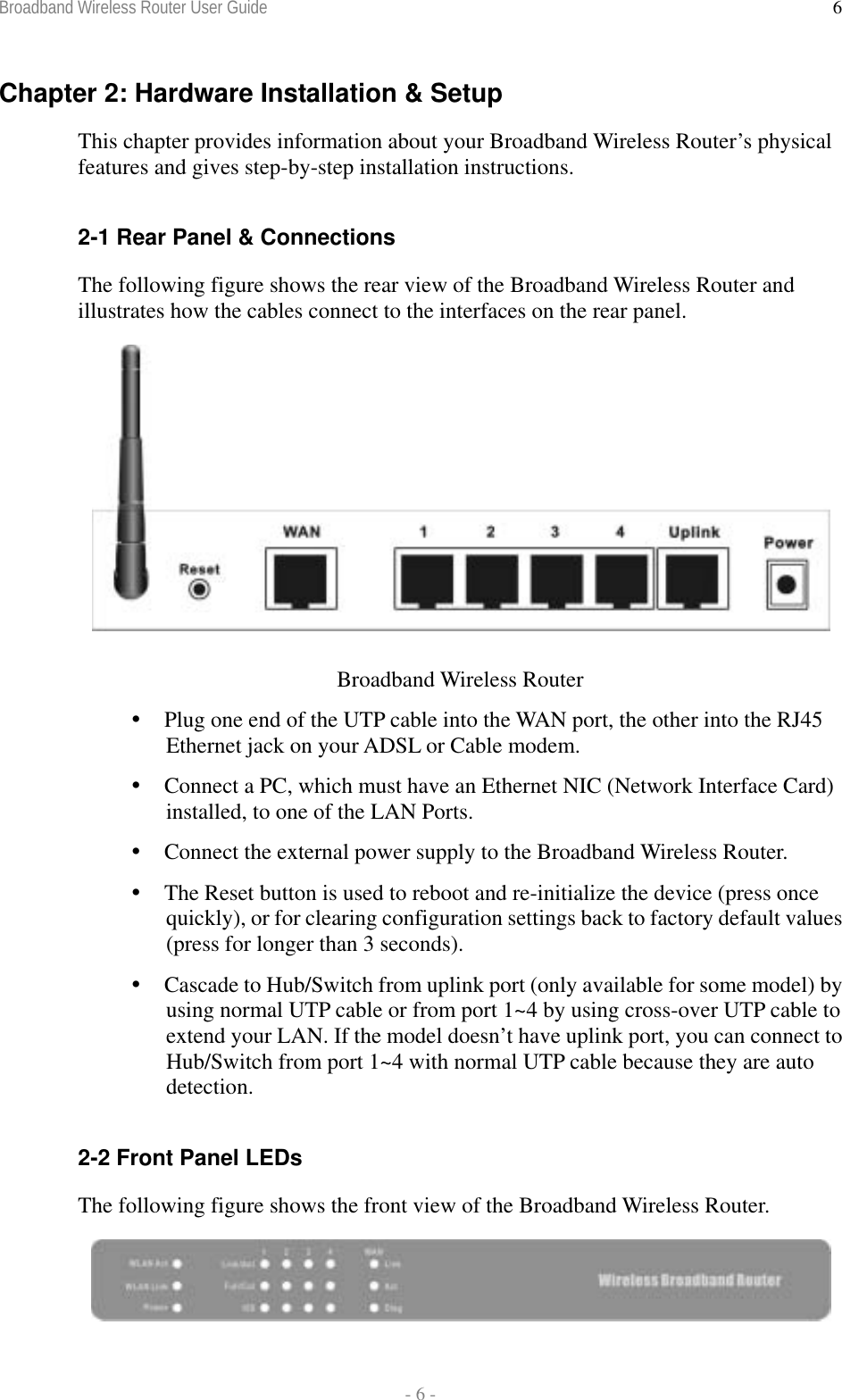 Broadband Wireless Router User Guide  - 6 - 6Chapter 2: Hardware Installation &amp; Setup This chapter provides information about your Broadband Wireless Router’s physical features and gives step-by-step installation instructions.  2-1 Rear Panel &amp; Connections The following figure shows the rear view of the Broadband Wireless Router and illustrates how the cables connect to the interfaces on the rear panel.   Broadband Wireless Router  Plug one end of the UTP cable into the WAN port, the other into the RJ45 Ethernet jack on your ADSL or Cable modem.  Connect a PC, which must have an Ethernet NIC (Network Interface Card) installed, to one of the LAN Ports.  Connect the external power supply to the Broadband Wireless Router.  The Reset button is used to reboot and re-initialize the device (press once quickly), or for clearing configuration settings back to factory default values (press for longer than 3 seconds).  Cascade to Hub/Switch from uplink port (only available for some model) by using normal UTP cable or from port 1~4 by using cross-over UTP cable to extend your LAN. If the model doesn’t have uplink port, you can connect to Hub/Switch from port 1~4 with normal UTP cable because they are auto detection.   2-2 Front Panel LEDs The following figure shows the front view of the Broadband Wireless Router.   