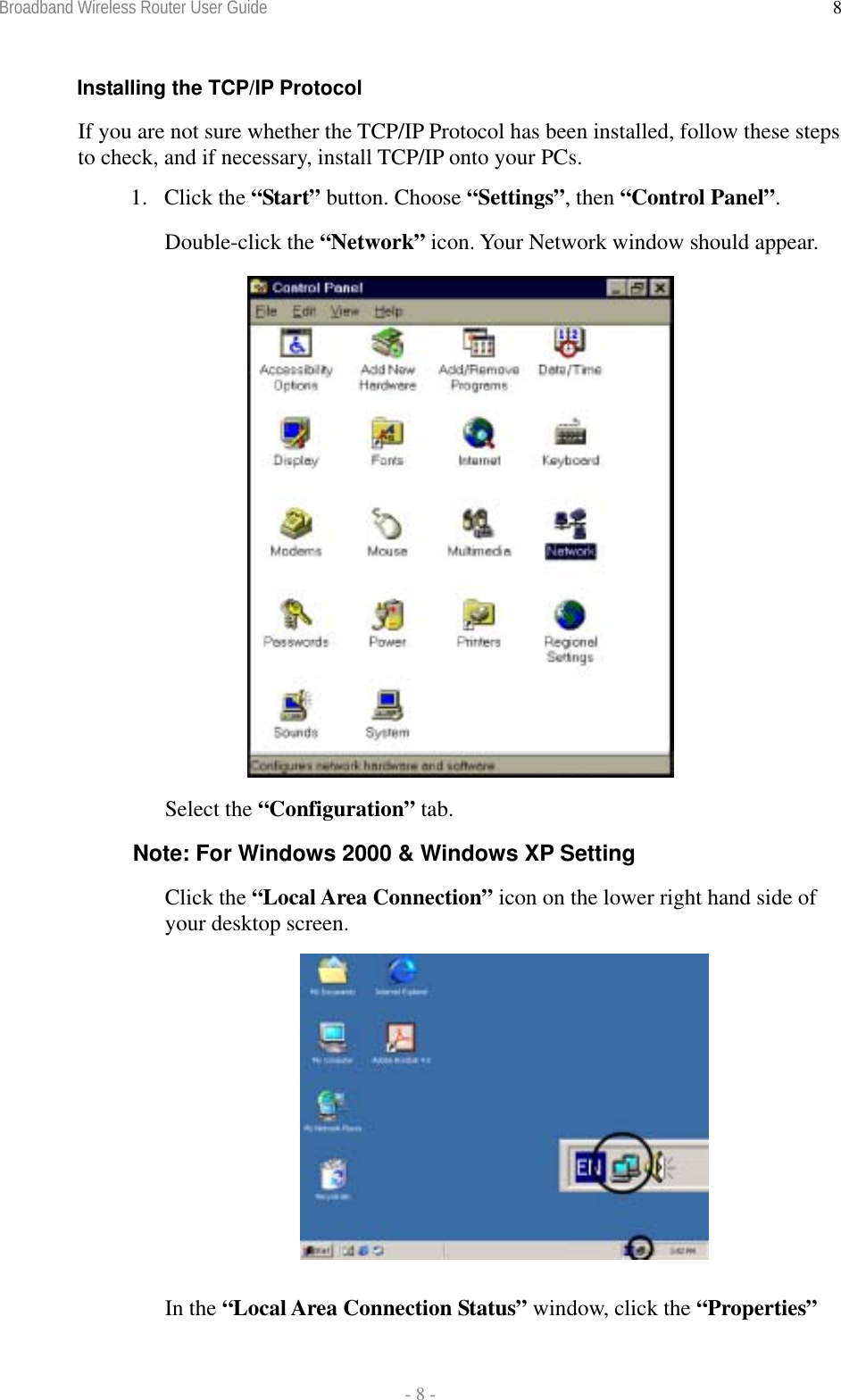 Broadband Wireless Router User Guide  - 8 - 8Installing the TCP/IP Protocol If you are not sure whether the TCP/IP Protocol has been installed, follow these steps to check, and if necessary, install TCP/IP onto your PCs. 1. Click the “Start” button. Choose “Settings”, then “Control Panel”. Double-click the “Network” icon. Your Network window should appear.    Select the “Configuration” tab. Note: For Windows 2000 &amp; Windows XP Setting Click the “Local Area Connection” icon on the lower right hand side of your desktop screen.   In the “Local Area Connection Status” window, click the “Properties” 