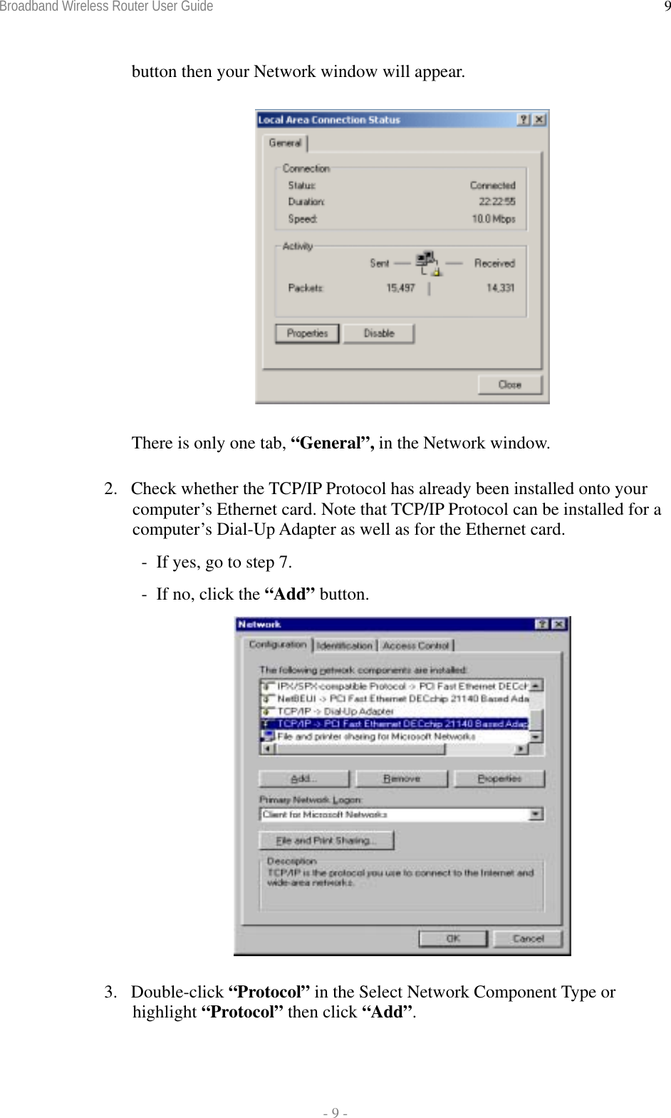 Broadband Wireless Router User Guide  - 9 - 9button then your Network window will appear.  There is only one tab, “General”, in the Network window. 2.  Check whether the TCP/IP Protocol has already been installed onto your computer’s Ethernet card. Note that TCP/IP Protocol can be installed for a computer’s Dial-Up Adapter as well as for the Ethernet card.   -  If yes, go to step 7.   -  If no, click the “Add” button.  3. Double-click “Protocol” in the Select Network Component Type or highlight “Protocol” then click “Add”. 