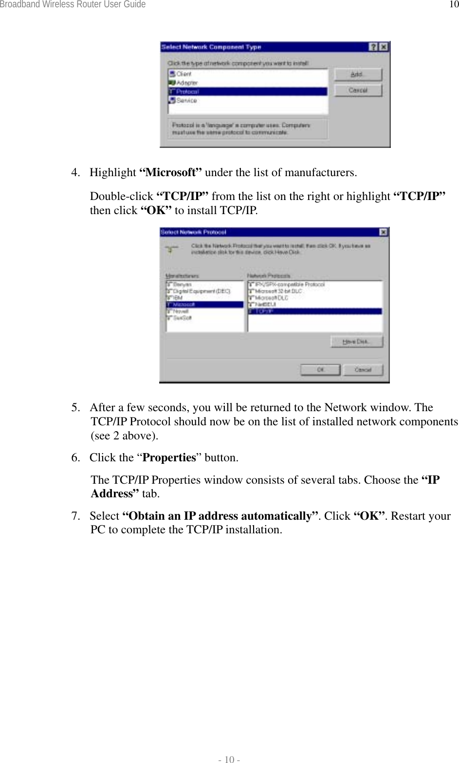 Broadband Wireless Router User Guide  - 10 - 10 4. Highlight “Microsoft” under the list of manufacturers. Double-click “TCP/IP” from the list on the right or highlight “TCP/IP” then click “OK” to install TCP/IP.  5.  After a few seconds, you will be returned to the Network window. The TCP/IP Protocol should now be on the list of installed network components (see 2 above).  6.  Click the “Properties” button. The TCP/IP Properties window consists of several tabs. Choose the “IP Address” tab. 7. Select “Obtain an IP address automatically”. Click “OK”. Restart your PC to complete the TCP/IP installation.   