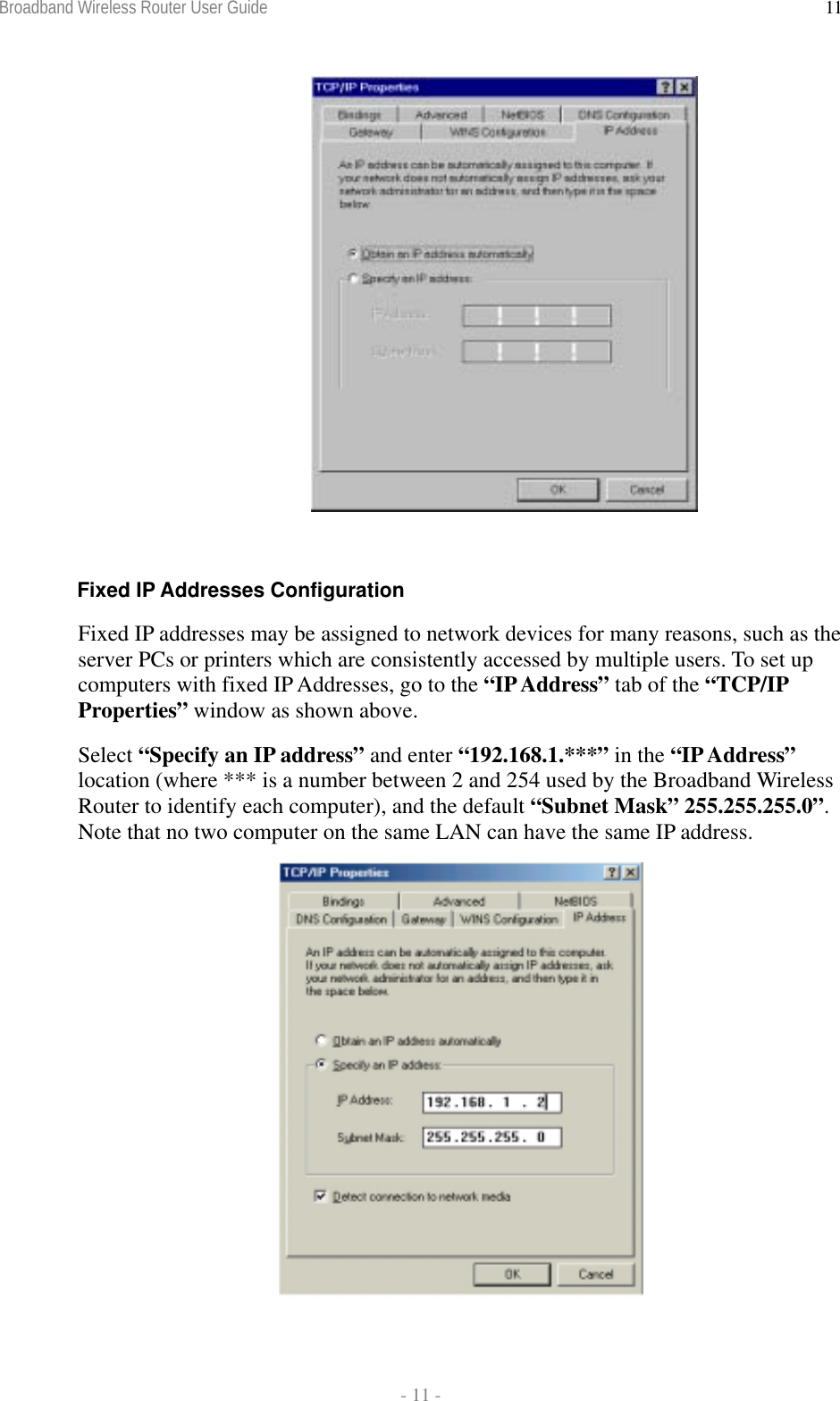 Broadband Wireless Router User Guide  - 11 - 11  Fixed IP Addresses Configuration Fixed IP addresses may be assigned to network devices for many reasons, such as the server PCs or printers which are consistently accessed by multiple users. To set up computers with fixed IP Addresses, go to the “IP Address” tab of the “TCP/IP Properties” window as shown above.  Select “Specify an IP address” and enter “192.168.1.***” in the “IP Address” location (where *** is a number between 2 and 254 used by the Broadband Wireless Router to identify each computer), and the default “Subnet Mask” 255.255.255.0”. Note that no two computer on the same LAN can have the same IP address.  