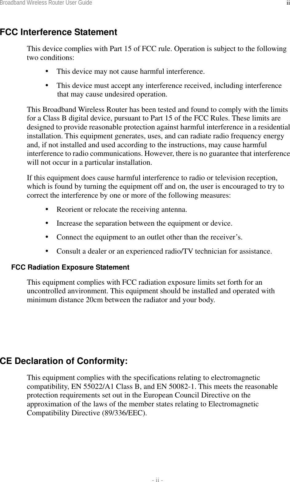 Broadband Wireless Router User Guide    - ii - iiFCC Interference Statement This device complies with Part 15 of FCC rule. Operation is subject to the following two conditions:  This device may not cause harmful interference.  This device must accept any interference received, including interference that may cause undesired operation. This Broadband Wireless Router has been tested and found to comply with the limits for a Class B digital device, pursuant to Part 15 of the FCC Rules. These limits are designed to provide reasonable protection against harmful interference in a residential installation. This equipment generates, uses, and can radiate radio frequency energy and, if not installed and used according to the instructions, may cause harmful interference to radio communications. However, there is no guarantee that interference will not occur in a particular installation. If this equipment does cause harmful interference to radio or television reception, which is found by turning the equipment off and on, the user is encouraged to try to correct the interference by one or more of the following measures:  Reorient or relocate the receiving antenna.  Increase the separation between the equipment or device.  Connect the equipment to an outlet other than the receiver’s.  Consult a dealer or an experienced radio/TV technician for assistance. FCC Radiation Exposure Statement This equipment complies with FCC radiation exposure limits set forth for an uncontrolled anvironment. This equipment should be installed and operated with minimum distance 20cm between the radiator and your body.     CE Declaration of Conformity: This equipment complies with the specifications relating to electromagnetic compatibility, EN 55022/A1 Class B, and EN 50082-1. This meets the reasonable protection requirements set out in the European Council Directive on the approximation of the laws of the member states relating to Electromagnetic Compatibility Directive (89/336/EEC).  