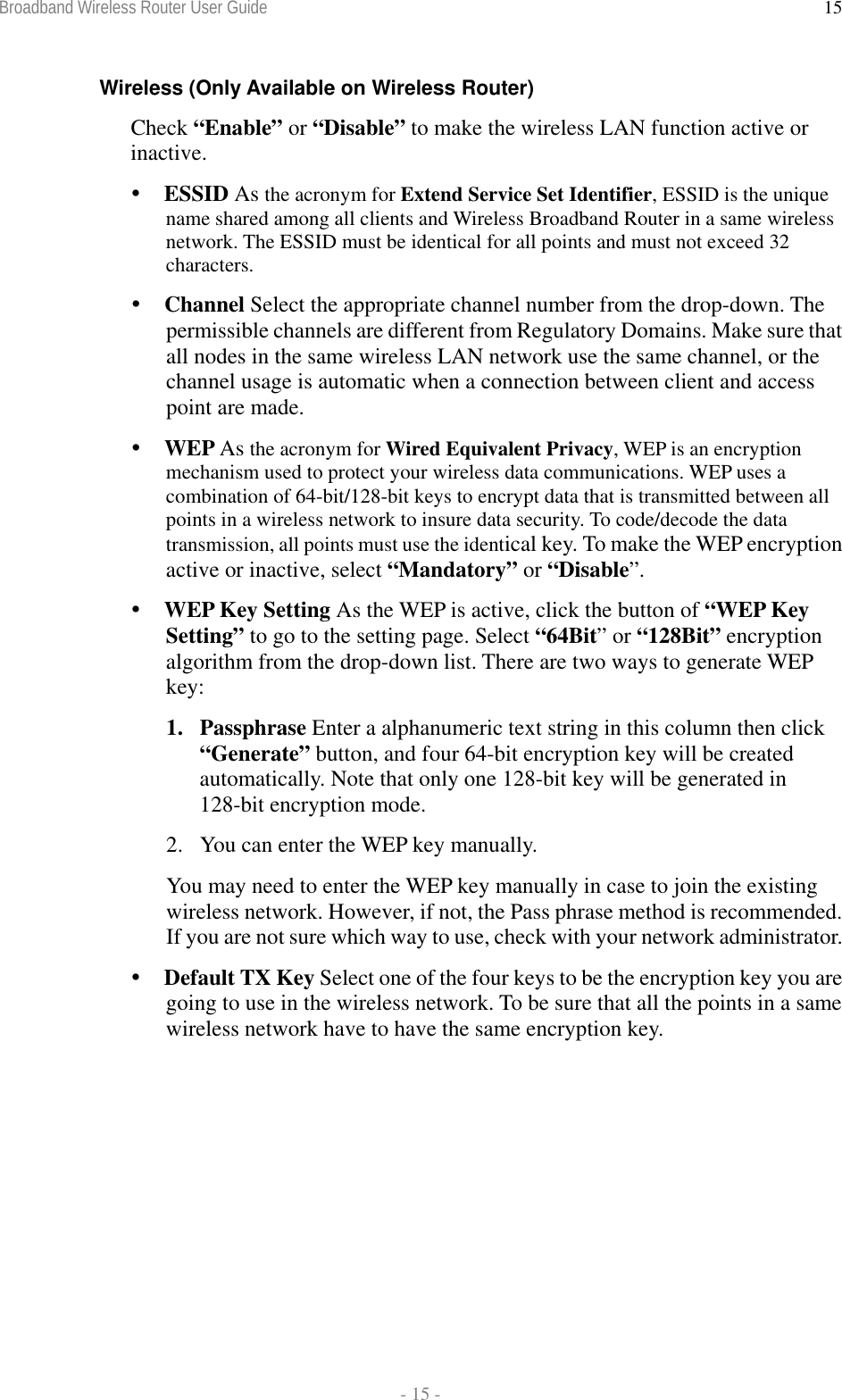 Broadband Wireless Router User Guide  - 15 - 15Wireless (Only Available on Wireless Router) Check “Enable” or “Disable” to make the wireless LAN function active or inactive.   ESSID As the acronym for Extend Service Set Identifier, ESSID is the unique name shared among all clients and Wireless Broadband Router in a same wireless network. The ESSID must be identical for all points and must not exceed 32 characters.  Channel Select the appropriate channel number from the drop-down. The permissible channels are different from Regulatory Domains. Make sure that all nodes in the same wireless LAN network use the same channel, or the channel usage is automatic when a connection between client and access point are made.  WEP As the acronym for Wired Equivalent Privacy, WEP is an encryption mechanism used to protect your wireless data communications. WEP uses a combination of 64-bit/128-bit keys to encrypt data that is transmitted between all points in a wireless network to insure data security. To code/decode the data transmission, all points must use the identical key. To make the WEP encryption active or inactive, select “Mandatory” or “Disable”.   WEP Key Setting As the WEP is active, click the button of “WEP Key Setting” to go to the setting page. Select “64Bit” or “128Bit” encryption algorithm from the drop-down list. There are two ways to generate WEP key:  1. Passphrase Enter a alphanumeric text string in this column then click “Generate” button, and four 64-bit encryption key will be created automatically. Note that only one 128-bit key will be generated in 128-bit encryption mode.  2.  You can enter the WEP key manually. You may need to enter the WEP key manually in case to join the existing wireless network. However, if not, the Pass phrase method is recommended. If you are not sure which way to use, check with your network administrator.  Default TX Key Select one of the four keys to be the encryption key you are going to use in the wireless network. To be sure that all the points in a same wireless network have to have the same encryption key. 