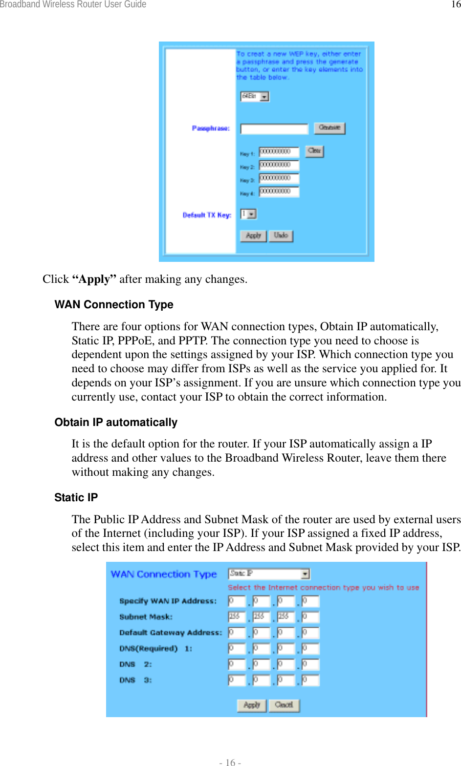 Broadband Wireless Router User Guide  - 16 - 16 Click “Apply” after making any changes. WAN Connection Type There are four options for WAN connection types, Obtain IP automatically, Static IP, PPPoE, and PPTP. The connection type you need to choose is dependent upon the settings assigned by your ISP. Which connection type you need to choose may differ from ISPs as well as the service you applied for. It depends on your ISP’s assignment. If you are unsure which connection type you currently use, contact your ISP to obtain the correct information. Obtain IP automatically  It is the default option for the router. If your ISP automatically assign a IP address and other values to the Broadband Wireless Router, leave them there without making any changes. Static IP  The Public IP Address and Subnet Mask of the router are used by external users of the Internet (including your ISP). If your ISP assigned a fixed IP address, select this item and enter the IP Address and Subnet Mask provided by your ISP.  