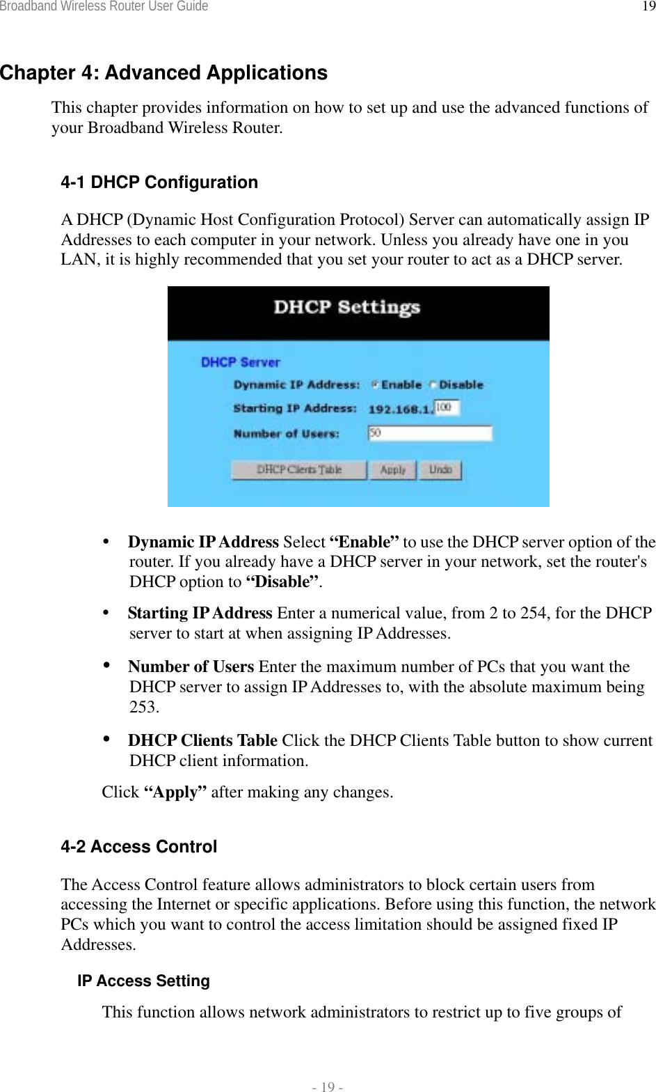 Broadband Wireless Router User Guide  - 19 - 19Chapter 4: Advanced Applications This chapter provides information on how to set up and use the advanced functions of your Broadband Wireless Router.   4-1 DHCP Configuration A DHCP (Dynamic Host Configuration Protocol) Server can automatically assign IP Addresses to each computer in your network. Unless you already have one in you LAN, it is highly recommended that you set your router to act as a DHCP server.    Dynamic IP Address Select “Enable” to use the DHCP server option of the router. If you already have a DHCP server in your network, set the router&apos;s DHCP option to “Disable”.  Starting IP Address Enter a numerical value, from 2 to 254, for the DHCP server to start at when assigning IP Addresses.  Number of Users Enter the maximum number of PCs that you want the DHCP server to assign IP Addresses to, with the absolute maximum being 253.  DHCP Clients Table Click the DHCP Clients Table button to show current DHCP client information. Click “Apply” after making any changes.  4-2 Access Control The Access Control feature allows administrators to block certain users from accessing the Internet or specific applications. Before using this function, the network PCs which you want to control the access limitation should be assigned fixed IP Addresses. IP Access Setting This function allows network administrators to restrict up to five groups of 