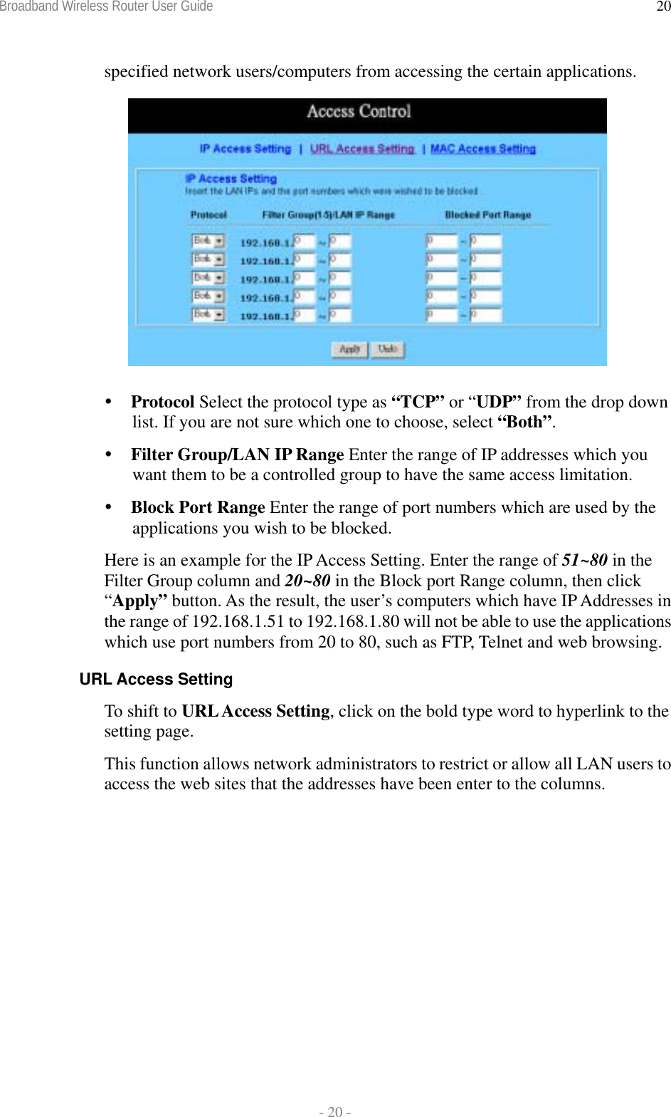 Broadband Wireless Router User Guide  - 20 - 20specified network users/computers from accessing the certain applications.    Protocol Select the protocol type as “TCP” or “UDP” from the drop down list. If you are not sure which one to choose, select “Both”.  Filter Group/LAN IP Range Enter the range of IP addresses which you want them to be a controlled group to have the same access limitation.  Block Port Range Enter the range of port numbers which are used by the applications you wish to be blocked. Here is an example for the IP Access Setting. Enter the range of 51~80 in the Filter Group column and 20~80 in the Block port Range column, then click “Apply” button. As the result, the user’s computers which have IP Addresses in the range of 192.168.1.51 to 192.168.1.80 will not be able to use the applications which use port numbers from 20 to 80, such as FTP, Telnet and web browsing. URL Access Setting To shift to URL Access Setting, click on the bold type word to hyperlink to the setting page. This function allows network administrators to restrict or allow all LAN users to access the web sites that the addresses have been enter to the columns. 