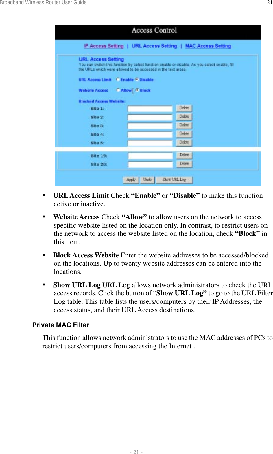 Broadband Wireless Router User Guide  - 21 - 21  URL Access Limit Check “Enable” or “Disable” to make this function active or inactive.  Website Access Check “Allow” to allow users on the network to access specific website listed on the location only. In contrast, to restrict users on the network to access the website listed on the location, check “Block” in this item.  Block Access Website Enter the website addresses to be accessed/blocked on the locations. Up to twenty website addresses can be entered into the locations.  Show URL Log URL Log allows network administrators to check the URL access records. Click the button of “Show URL Log” to go to the URL Filter Log table. This table lists the users/computers by their IP Addresses, the access status, and their URL Access destinations. Private MAC Filter This function allows network administrators to use the MAC addresses of PCs to restrict users/computers from accessing the Internet . 