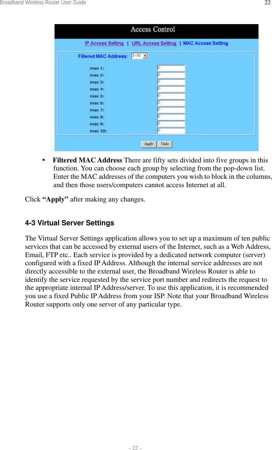 Broadband Wireless Router User Guide  - 22 - 22  Filtered MAC Address There are fifty sets divided into five groups in this function. You can choose each group by selecting from the pop-down list. Enter the MAC addresses of the computers you wish to block in the columns, and then those users/computers cannot access Internet at all. Click “Apply” after making any changes.  4-3 Virtual Server Settings The Virtual Server Settings application allows you to set up a maximum of ten public services that can be accessed by external users of the Internet, such as a Web Address, Email, FTP etc.. Each service is provided by a dedicated network computer (server) configured with a fixed IP Address. Although the internal service addresses are not directly accessible to the external user, the Broadband Wireless Router is able to identify the service requested by the service port number and redirects the request to the appropriate internal IP Address/server. To use this application, it is recommended you use a fixed Public IP Address from your ISP. Note that your Broadband Wireless Router supports only one server of any particular type. 