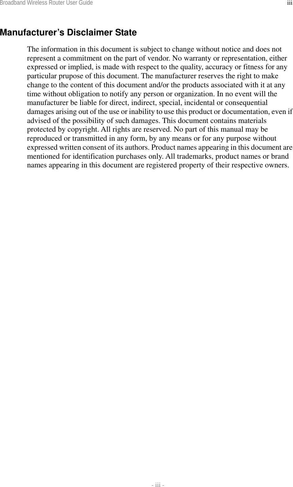 Broadband Wireless Router User Guide    - iii - iiiManufacturer’s Disclaimer State The information in this document is subject to change without notice and does not represent a commitment on the part of vendor. No warranty or representation, either expressed or implied, is made with respect to the quality, accuracy or fitness for any particular prupose of this document. The manufacturer reserves the right to make change to the content of this document and/or the products associated with it at any time without obligation to notify any person or organization. In no event will the manufacturer be liable for direct, indirect, special, incidental or consequential damages arising out of the use or inability to use this product or documentation, even if advised of the possibility of such damages. This document contains materials protected by copyright. All rights are reserved. No part of this manual may be reproduced or transmitted in any form, by any means or for any purpose without expressed written consent of its authors. Product names appearing in this document are mentioned for identification purchases only. All trademarks, product names or brand names appearing in this document are registered property of their respective owners. 