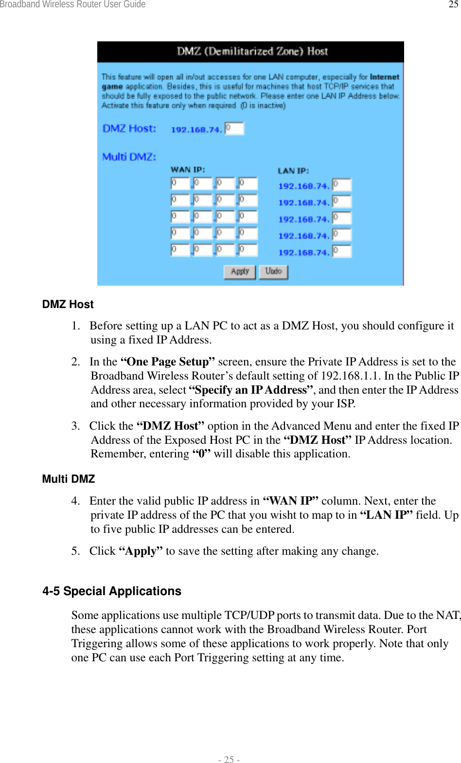 Broadband Wireless Router User Guide  - 25 - 25  DMZ Host 1.  Before setting up a LAN PC to act as a DMZ Host, you should configure it using a fixed IP Address. 2. In the “One Page Setup” screen, ensure the Private IP Address is set to the Broadband Wireless Router’s default setting of 192.168.1.1. In the Public IP Address area, select “Specify an IP Address”, and then enter the IP Address and other necessary information provided by your ISP. 3. Click the “DMZ Host” option in the Advanced Menu and enter the fixed IP Address of the Exposed Host PC in the “DMZ Host” IP Address location. Remember, entering “0” will disable this application. Multi DMZ 4.  Enter the valid public IP address in “WAN IP” column. Next, enter the private IP address of the PC that you wisht to map to in “LAN IP” field. Up to five public IP addresses can be entered. 5. Click “Apply” to save the setting after making any change.  4-5 Special Applications Some applications use multiple TCP/UDP ports to transmit data. Due to the NAT, these applications cannot work with the Broadband Wireless Router. Port Triggering allows some of these applications to work properly. Note that only one PC can use each Port Triggering setting at any time. 