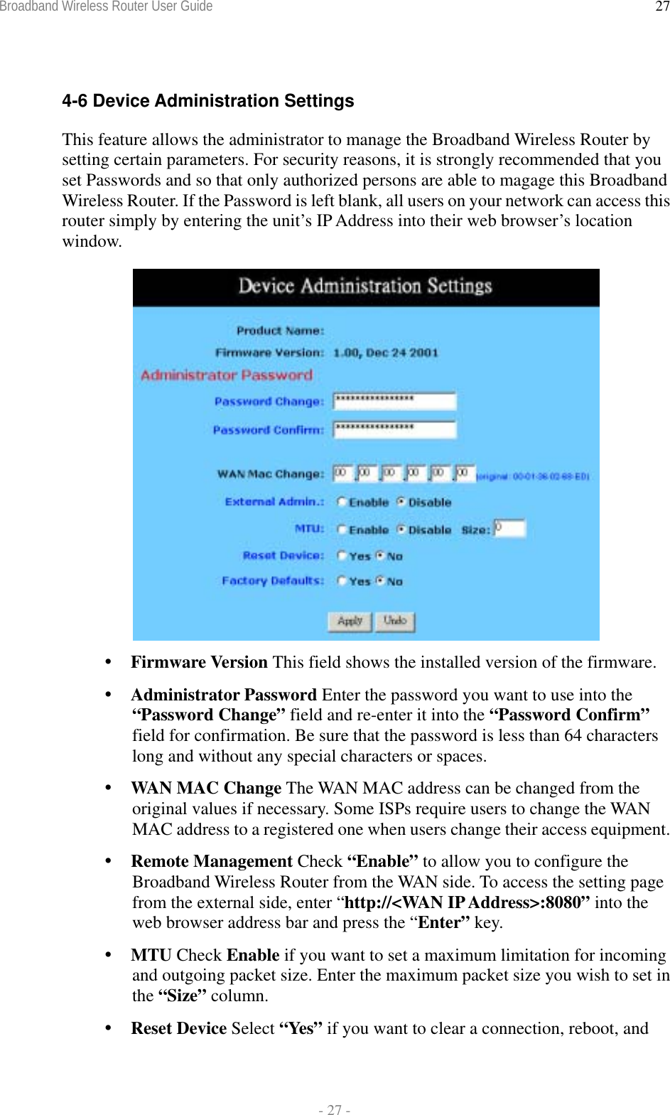 Broadband Wireless Router User Guide  - 27 - 27 4-6 Device Administration Settings This feature allows the administrator to manage the Broadband Wireless Router by setting certain parameters. For security reasons, it is strongly recommended that you set Passwords and so that only authorized persons are able to magage this Broadband Wireless Router. If the Password is left blank, all users on your network can access this router simply by entering the unit’s IP Address into their web browser’s location window.    Firmware Version This field shows the installed version of the firmware.  Administrator Password Enter the password you want to use into the “Password Change” field and re-enter it into the “Password Confirm” field for confirmation. Be sure that the password is less than 64 characters long and without any special characters or spaces.  WAN MAC Change The WAN MAC address can be changed from the original values if necessary. Some ISPs require users to change the WAN MAC address to a registered one when users change their access equipment.  Remote Management Check “Enable” to allow you to configure the Broadband Wireless Router from the WAN side. To access the setting page from the external side, enter “http://&lt;WAN IP Address&gt;:8080” into the web browser address bar and press the “Enter” key.  MTU Check Enable if you want to set a maximum limitation for incoming and outgoing packet size. Enter the maximum packet size you wish to set in the “Size” column.  Reset Device Select “Yes” if you want to clear a connection, reboot, and 