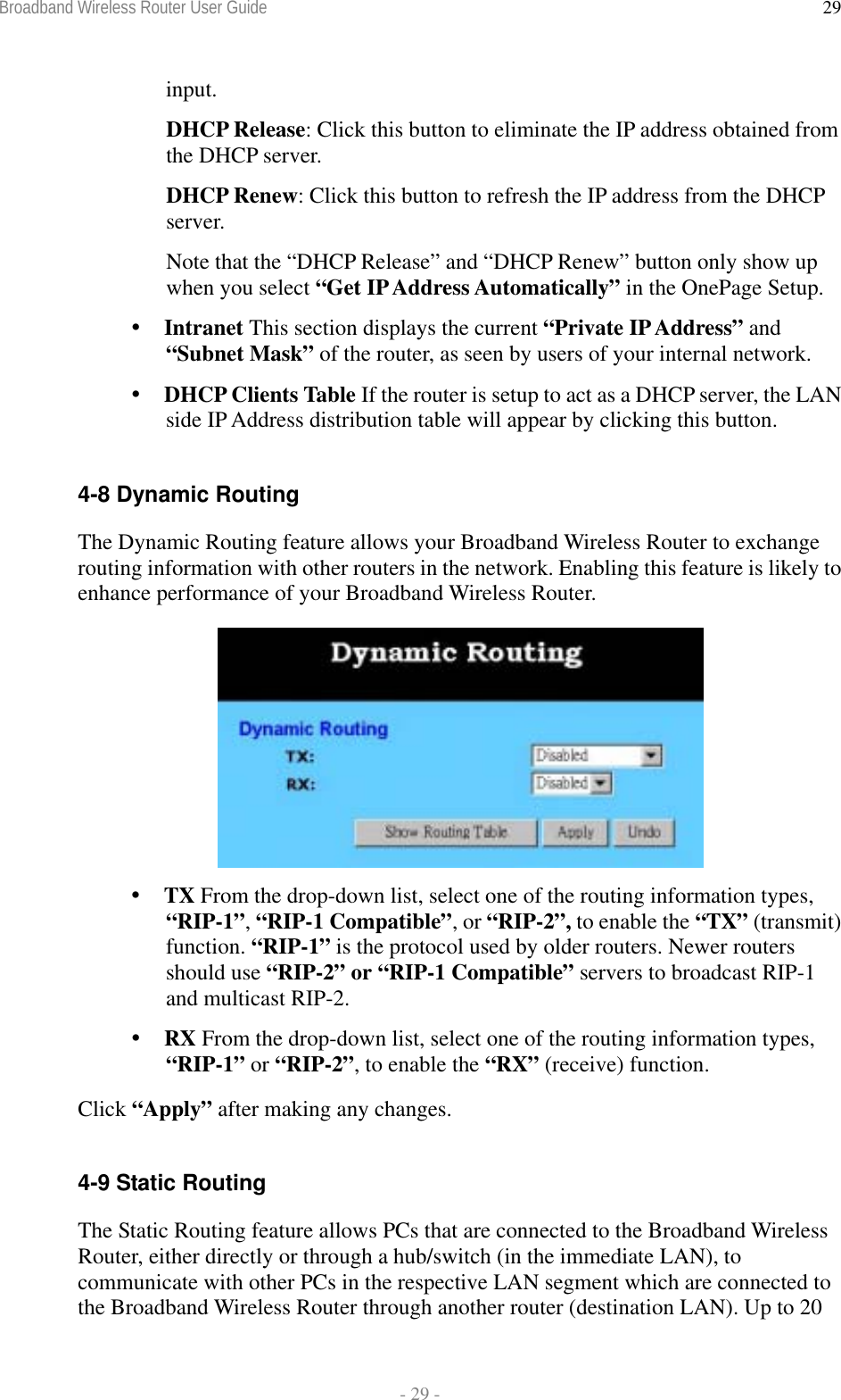 Broadband Wireless Router User Guide  - 29 - 29input. DHCP Release: Click this button to eliminate the IP address obtained from the DHCP server. DHCP Renew: Click this button to refresh the IP address from the DHCP server. Note that the “DHCP Release” and “DHCP Renew” button only show up when you select “Get IP Address Automatically” in the OnePage Setup.  Intranet This section displays the current “Private IP Address” and “Subnet Mask” of the router, as seen by users of your internal network.  DHCP Clients Table If the router is setup to act as a DHCP server, the LAN side IP Address distribution table will appear by clicking this button.  4-8 Dynamic Routing The Dynamic Routing feature allows your Broadband Wireless Router to exchange routing information with other routers in the network. Enabling this feature is likely to enhance performance of your Broadband Wireless Router.    TX From the drop-down list, select one of the routing information types, “RIP-1”, “RIP-1 Compatible”, or “RIP-2”, to enable the “TX” (transmit) function. “RIP-1” is the protocol used by older routers. Newer routers should use “RIP-2” or “RIP-1 Compatible” servers to broadcast RIP-1 and multicast RIP-2.  RX From the drop-down list, select one of the routing information types, “RIP-1” or “RIP-2”, to enable the “RX” (receive) function. Click “Apply” after making any changes.  4-9 Static Routing The Static Routing feature allows PCs that are connected to the Broadband Wireless Router, either directly or through a hub/switch (in the immediate LAN), to communicate with other PCs in the respective LAN segment which are connected to the Broadband Wireless Router through another router (destination LAN). Up to 20 