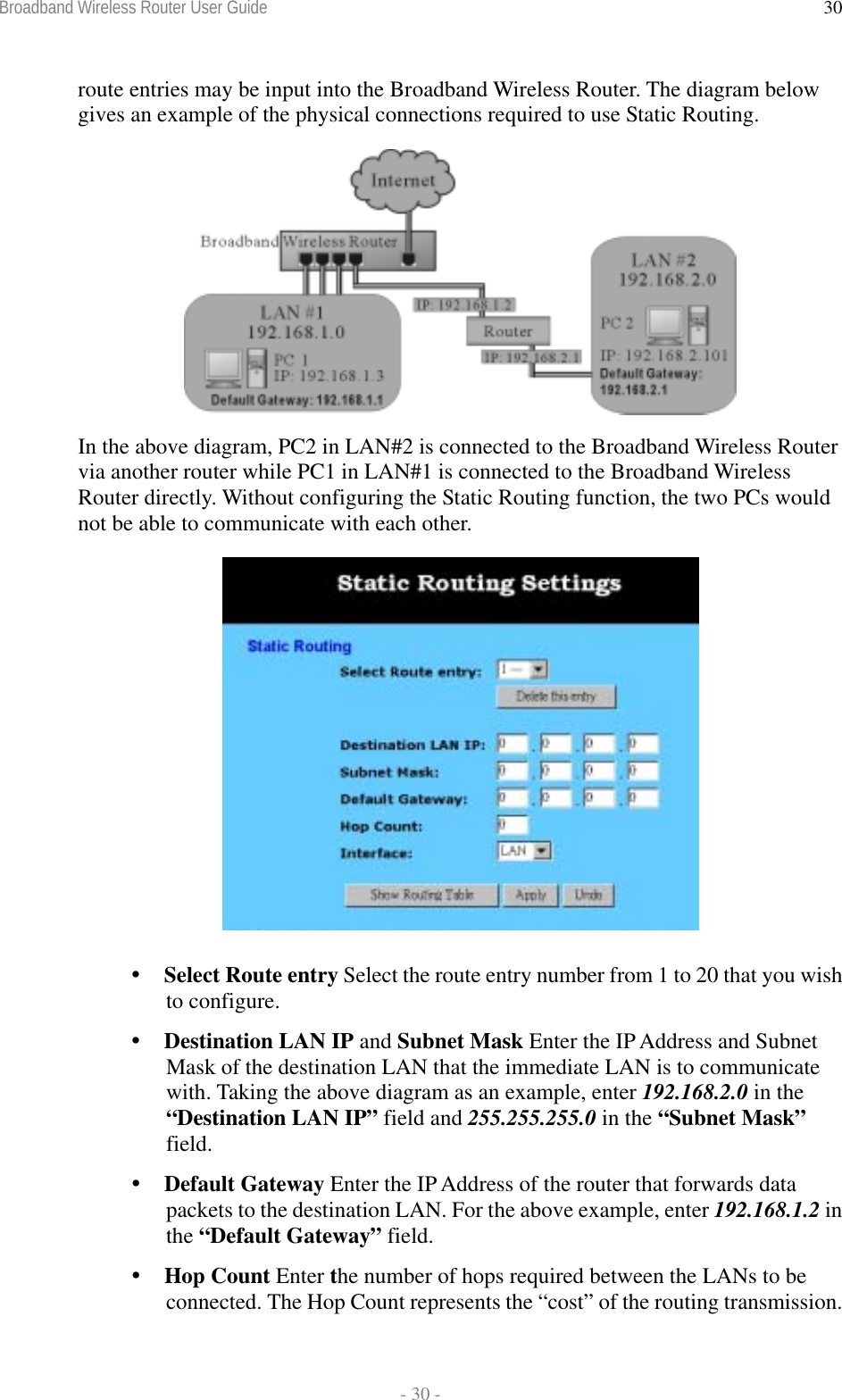 Broadband Wireless Router User Guide  - 30 - 30route entries may be input into the Broadband Wireless Router. The diagram below gives an example of the physical connections required to use Static Routing.   In the above diagram, PC2 in LAN#2 is connected to the Broadband Wireless Router via another router while PC1 in LAN#1 is connected to the Broadband Wireless Router directly. Without configuring the Static Routing function, the two PCs would not be able to communicate with each other.   Select Route entry Select the route entry number from 1 to 20 that you wish to configure.  Destination LAN IP and Subnet Mask Enter the IP Address and Subnet Mask of the destination LAN that the immediate LAN is to communicate with. Taking the above diagram as an example, enter 192.168.2.0 in the “Destination LAN IP” field and 255.255.255.0 in the “Subnet Mask” field.  Default Gateway Enter the IP Address of the router that forwards data packets to the destination LAN. For the above example, enter 192.168.1.2 in the “Default Gateway” field.  Hop Count Enter the number of hops required between the LANs to be connected. The Hop Count represents the “cost” of the routing transmission. 