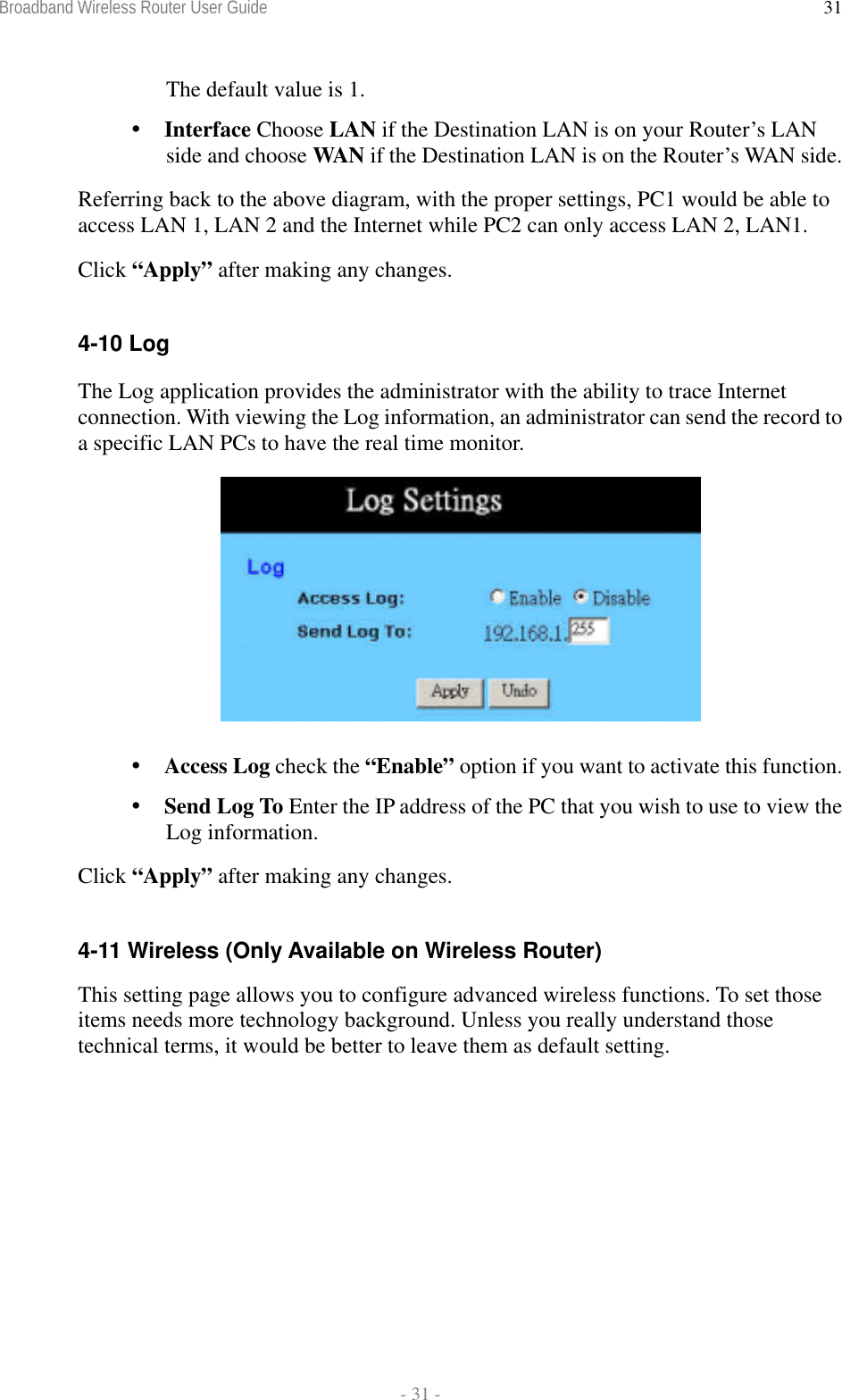 Broadband Wireless Router User Guide  - 31 - 31The default value is 1.  Interface Choose LAN if the Destination LAN is on your Router’s LAN side and choose WAN if the Destination LAN is on the Router’s WAN side. Referring back to the above diagram, with the proper settings, PC1 would be able to access LAN 1, LAN 2 and the Internet while PC2 can only access LAN 2, LAN1. Click “Apply” after making any changes.  4-10 Log The Log application provides the administrator with the ability to trace Internet connection. With viewing the Log information, an administrator can send the record to a specific LAN PCs to have the real time monitor.    Access Log check the “Enable” option if you want to activate this function.  Send Log To Enter the IP address of the PC that you wish to use to view the Log information. Click “Apply” after making any changes.  4-11 Wireless (Only Available on Wireless Router) This setting page allows you to configure advanced wireless functions. To set those items needs more technology background. Unless you really understand those technical terms, it would be better to leave them as default setting.  