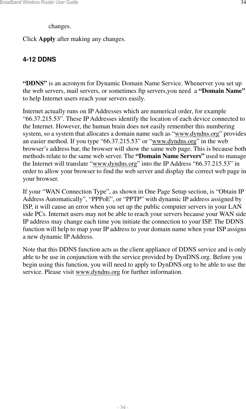 Broadband Wireless Router User Guide  - 34 - 34changes. Click Apply after making any changes.  4-12 DDNS    “DDNS” is an acronym for Dynamic Domain Name Service. Whenerver you set up the web servers, mail servers, or sometimes ftp servers,you need  a “Domain Name” to help Internet users reach your servers easily.  Internet actually runs on IP Addresses which are numerical order, for example “66.37.215.53”. These IP Addresses identify the location of each device connected to the Internet. However, the human brain does not easily remember this numbering system, so a system that allocates a domain name such as “www.dyndns.org” provides an easier method. If you type “66.37.215.53” or “www.dyndns.org” in the web browser’s address bar, the browser will show the same web page. This is because both methods relate to the same web server. The “Domain Name Servers” used to manage the Internet will translate “www.dyndns.org” into the IP Address “66.37.215.53” in order to allow your browser to find the web server and display the correct web page in your browser.   If your “WAN Connection Type”, as shown in One Page Setup section, is “Obtain IP Address Automatically”, “PPPoE”, or “PPTP” with dynamic IP address assigned by ISP, it will cause an error when you set up the public computer servers in your LAN side PCs. Internet users may not be able to reach your servers because your WAN side IP address may change each time you initiate the connection to your ISP. The DDNS function will help to map your IP address to your domain name when your ISP assigns a new dynamic IP Address. Note that this DDNS function acts as the client appliance of DDNS service and is only able to be use in conjunction with the service provided by DynDNS.org. Before you begin using this function, you will need to apply to DynDNS.org to be able to use the service. Please visit www.dyndns.org for further information. 