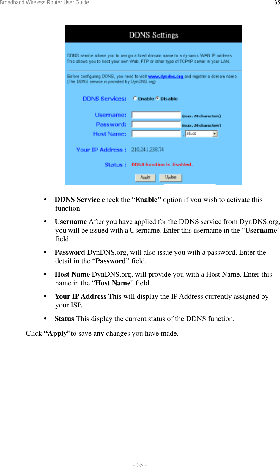 Broadband Wireless Router User Guide  - 35 - 35     DDNS Service check the “Enable” option if you wish to activate this function.  Username After you have applied for the DDNS service from DynDNS.org, you will be issued with a Username. Enter this username in the “Username” field.  Password DynDNS.org, will also issue you with a password. Enter the detail in the “Password” field.  Host Name DynDNS.org, will provide you with a Host Name. Enter this name in the “Host Name” field.  Your IP Address This will display the IP Address currently assigned by your ISP.  Status This display the current status of the DDNS function. Click “Apply”to save any changes you have made.    