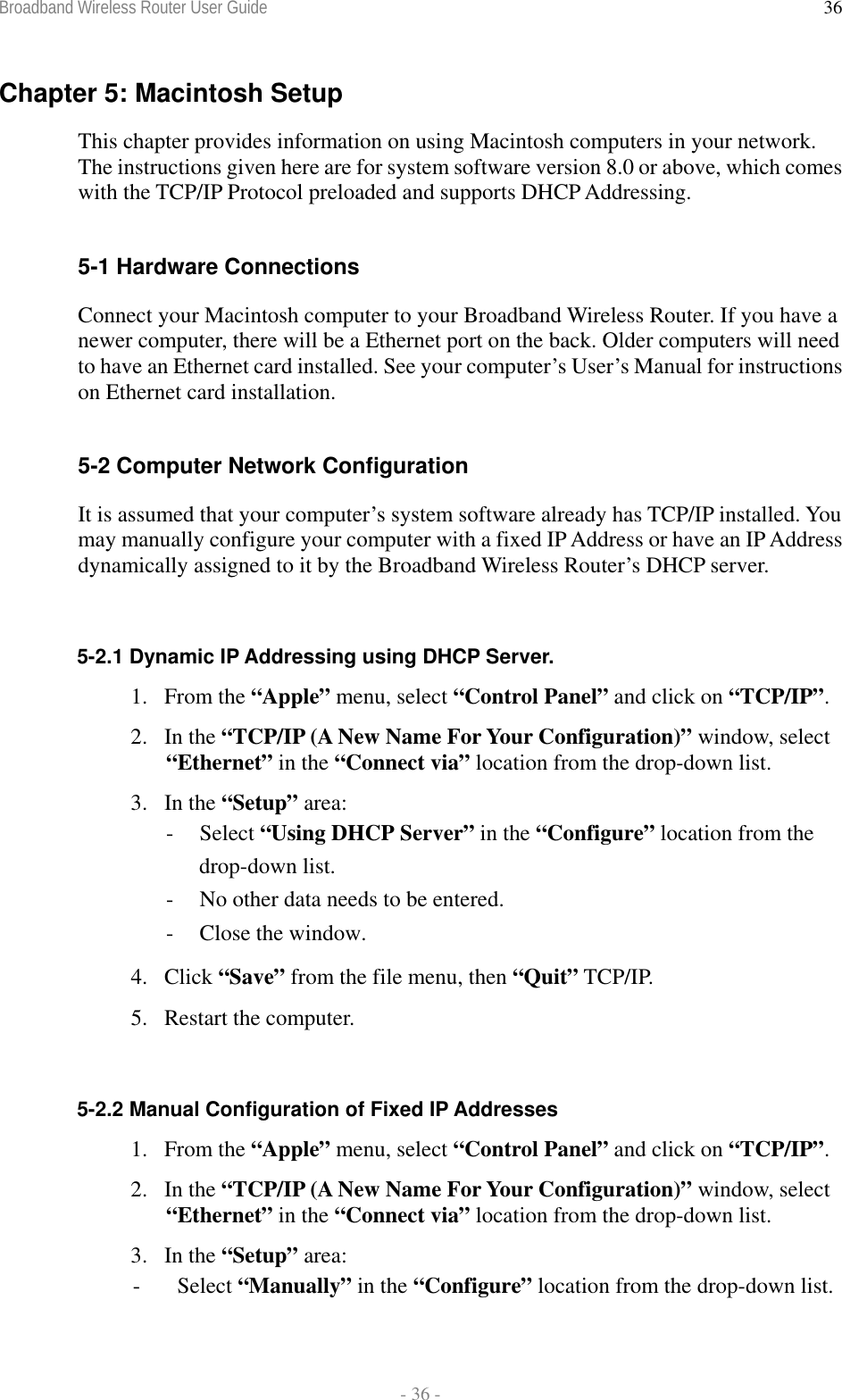 Broadband Wireless Router User Guide  - 36 - 36Chapter 5: Macintosh Setup This chapter provides information on using Macintosh computers in your network. The instructions given here are for system software version 8.0 or above, which comes with the TCP/IP Protocol preloaded and supports DHCP Addressing.  5-1 Hardware Connections Connect your Macintosh computer to your Broadband Wireless Router. If you have a newer computer, there will be a Ethernet port on the back. Older computers will need to have an Ethernet card installed. See your computer’s User’s Manual for instructions on Ethernet card installation.  5-2 Computer Network Configuration It is assumed that your computer’s system software already has TCP/IP installed. You may manually configure your computer with a fixed IP Address or have an IP Address dynamically assigned to it by the Broadband Wireless Router’s DHCP server.  5-2.1 Dynamic IP Addressing using DHCP Server. 1. From the “Apple” menu, select “Control Panel” and click on “TCP/IP”.  2. In the “TCP/IP (A New Name For Your Configuration)” window, select “Ethernet” in the “Connect via” location from the drop-down list. 3. In the “Setup” area: - Select “Using DHCP Server” in the “Configure” location from the drop-down list. -  No other data needs to be entered. -  Close the window. 4. Click “Save” from the file menu, then “Quit” TCP/IP. 5. Restart the computer.  5-2.2 Manual Configuration of Fixed IP Addresses 1. From the “Apple” menu, select “Control Panel” and click on “TCP/IP”.  2. In the “TCP/IP (A New Name For Your Configuration)” window, select “Ethernet” in the “Connect via” location from the drop-down list. 3. In the “Setup” area: - Select “Manually” in the “Configure” location from the drop-down list. 