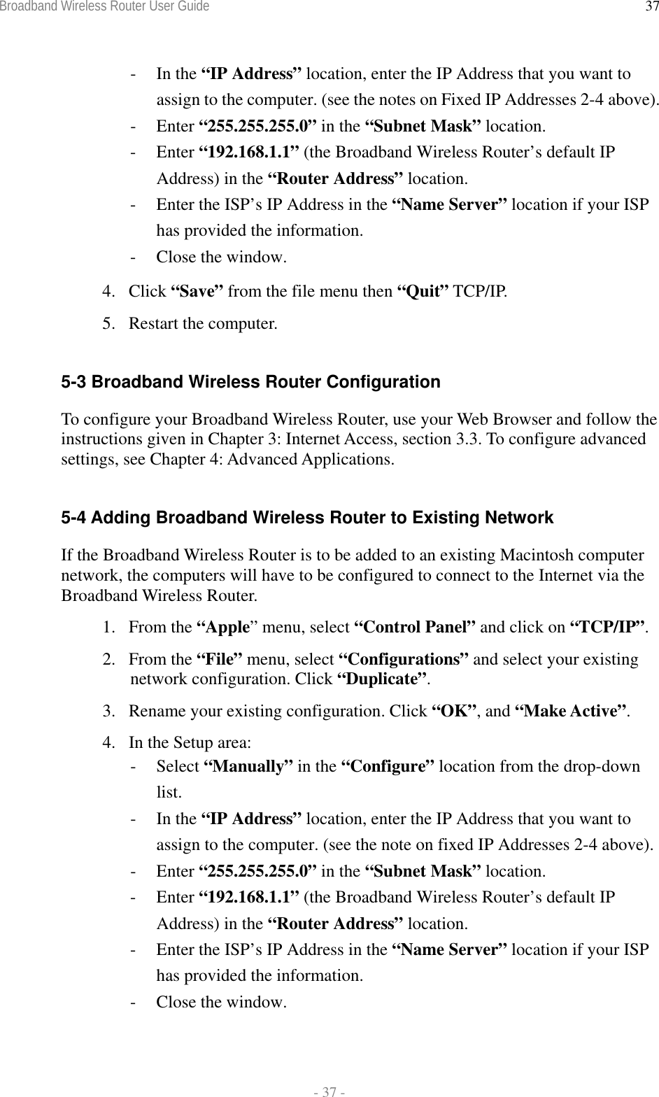 Broadband Wireless Router User Guide  - 37 - 37- In the “IP Address” location, enter the IP Address that you want to assign to the computer. (see the notes on Fixed IP Addresses 2-4 above). - Enter “255.255.255.0” in the “Subnet Mask” location. - Enter “192.168.1.1” (the Broadband Wireless Router’s default IP Address) in the “Router Address” location. -  Enter the ISP’s IP Address in the “Name Server” location if your ISP has provided the information. -  Close the window. 4. Click “Save” from the file menu then “Quit” TCP/IP. 5. Restart the computer.  5-3 Broadband Wireless Router Configuration To configure your Broadband Wireless Router, use your Web Browser and follow the instructions given in Chapter 3: Internet Access, section 3.3. To configure advanced settings, see Chapter 4: Advanced Applications.  5-4 Adding Broadband Wireless Router to Existing Network If the Broadband Wireless Router is to be added to an existing Macintosh computer network, the computers will have to be configured to connect to the Internet via the Broadband Wireless Router. 1. From the “Apple” menu, select “Control Panel” and click on “TCP/IP”.  2. From the “File” menu, select “Configurations” and select your existing network configuration. Click “Duplicate”. 3.  Rename your existing configuration. Click “OK”, and “Make Active”. 4.  In the Setup area: - Select “Manually” in the “Configure” location from the drop-down list. - In the “IP Address” location, enter the IP Address that you want to assign to the computer. (see the note on fixed IP Addresses 2-4 above). - Enter “255.255.255.0” in the “Subnet Mask” location. - Enter “192.168.1.1” (the Broadband Wireless Router’s default IP Address) in the “Router Address” location. -  Enter the ISP’s IP Address in the “Name Server” location if your ISP has provided the information. -  Close the window. 