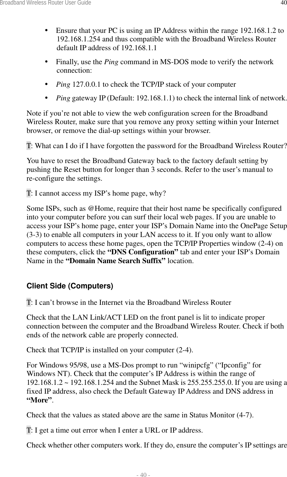 Broadband Wireless Router User Guide  - 40 - 40 Ensure that your PC is using an IP Address within the range 192.168.1.2 to 192.168.1.254 and thus compatible with the Broadband Wireless Router default IP address of 192.168.1.1  Finally, use the Ping command in MS-DOS mode to verify the network connection:  Ping 127.0.0.1 to check the TCP/IP stack of your computer  Ping gateway IP (Default: 192.168.1.1) to check the internal link of network. Note if you’re not able to view the web configuration screen for the Broadband Wireless Router, make sure that you remove any proxy setting within your Internet browser, or remove the dial-up settings within your browser. T: What can I do if I have forgotten the password for the Broadband Wireless Router? You have to reset the Broadband Gateway back to the factory default setting by pushing the Reset button for longer than 3 seconds. Refer to the user’s manual to re-configure the settings. T: I cannot access my ISP’s home page, why? Some ISPs, such as @Home, require that their host name be specifically configured into your computer before you can surf their local web pages. If you are unable to access your ISP’s home page, enter your ISP’s Domain Name into the OnePage Setup (3-3) to enable all computers in your LAN access to it. If you only want to allow computers to access these home pages, open the TCP/IP Properties window (2-4) on these computers, click the “DNS Configuration” tab and enter your ISP’s Domain Name in the “Domain Name Search Suffix” location.  Client Side (Computers) T: I can’t browse in the Internet via the Broadband Wireless Router Check that the LAN Link/ACT LED on the front panel is lit to indicate proper connection between the computer and the Broadband Wireless Router. Check if both ends of the network cable are properly connected. Check that TCP/IP is installed on your computer (2-4). For Windows 95/98, use a MS-Dos prompt to run “winipcfg” (“Ipconfig” for Windows NT). Check that the computer’s IP Address is within the range of 192.168.1.2 ~ 192.168.1.254 and the Subnet Mask is 255.255.255.0. If you are using a fixed IP address, also check the Default Gateway IP Address and DNS address in “More”. Check that the values as stated above are the same in Status Monitor (4-7). T: I get a time out error when I enter a URL or IP address.  Check whether other computers work. If they do, ensure the computer’s IP settings are 