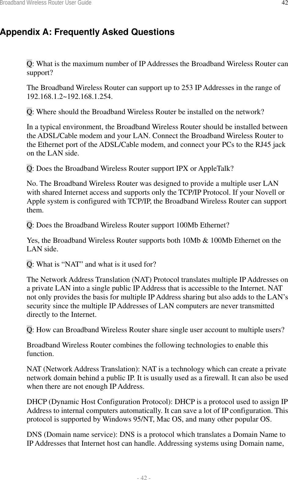 Broadband Wireless Router User Guide  - 42 - 42Appendix A: Frequently Asked Questions  Q: What is the maximum number of IP Addresses the Broadband Wireless Router can support? The Broadband Wireless Router can support up to 253 IP Addresses in the range of 192.168.1.2~192.168.1.254. Q: Where should the Broadband Wireless Router be installed on the network? In a typical environment, the Broadband Wireless Router should be installed between the ADSL/Cable modem and your LAN. Connect the Broadband Wireless Router to the Ethernet port of the ADSL/Cable modem, and connect your PCs to the RJ45 jack on the LAN side. Q: Does the Broadband Wireless Router support IPX or AppleTalk? No. The Broadband Wireless Router was designed to provide a multiple user LAN with shared Internet access and supports only the TCP/IP Protocol. If your Novell or Apple system is configured with TCP/IP, the Broadband Wireless Router can support them. Q: Does the Broadband Wireless Router support 100Mb Ethernet? Yes, the Broadband Wireless Router supports both 10Mb &amp; 100Mb Ethernet on the LAN side. Q: What is “NAT” and what is it used for? The Network Address Translation (NAT) Protocol translates multiple IP Addresses on a private LAN into a single public IP Address that is accessible to the Internet. NAT not only provides the basis for multiple IP Address sharing but also adds to the LAN’s security since the multiple IP Addresses of LAN computers are never transmitted directly to the Internet. Q: How can Broadband Wireless Router share single user account to multiple users? Broadband Wireless Router combines the following technologies to enable this function.  NAT (Network Address Translation): NAT is a technology which can create a private network domain behind a public IP. It is usually used as a firewall. It can also be used when there are not enough IP Address. DHCP (Dynamic Host Configuration Protocol): DHCP is a protocol used to assign IP Address to internal computers automatically. It can save a lot of IP configuration. This protocol is supported by Windows 95/NT, Mac OS, and many other popular OS. DNS (Domain name service): DNS is a protocol which translates a Domain Name to IP Addresses that Internet host can handle. Addressing systems using Domain name, 