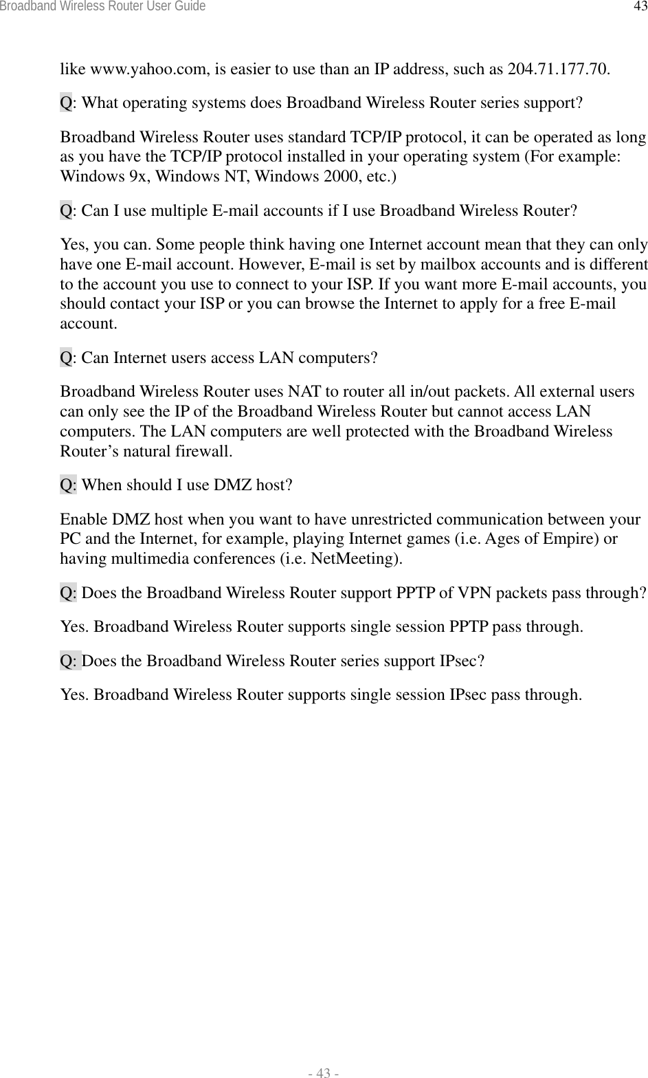 Broadband Wireless Router User Guide  - 43 - 43like www.yahoo.com, is easier to use than an IP address, such as 204.71.177.70. Q: What operating systems does Broadband Wireless Router series support? Broadband Wireless Router uses standard TCP/IP protocol, it can be operated as long as you have the TCP/IP protocol installed in your operating system (For example: Windows 9x, Windows NT, Windows 2000, etc.) Q: Can I use multiple E-mail accounts if I use Broadband Wireless Router? Yes, you can. Some people think having one Internet account mean that they can only have one E-mail account. However, E-mail is set by mailbox accounts and is different to the account you use to connect to your ISP. If you want more E-mail accounts, you should contact your ISP or you can browse the Internet to apply for a free E-mail account. Q: Can Internet users access LAN computers? Broadband Wireless Router uses NAT to router all in/out packets. All external users can only see the IP of the Broadband Wireless Router but cannot access LAN computers. The LAN computers are well protected with the Broadband Wireless Router’s natural firewall. Q: When should I use DMZ host? Enable DMZ host when you want to have unrestricted communication between your PC and the Internet, for example, playing Internet games (i.e. Ages of Empire) or having multimedia conferences (i.e. NetMeeting). Q: Does the Broadband Wireless Router support PPTP of VPN packets pass through? Yes. Broadband Wireless Router supports single session PPTP pass through. Q: Does the Broadband Wireless Router series support IPsec? Yes. Broadband Wireless Router supports single session IPsec pass through.   