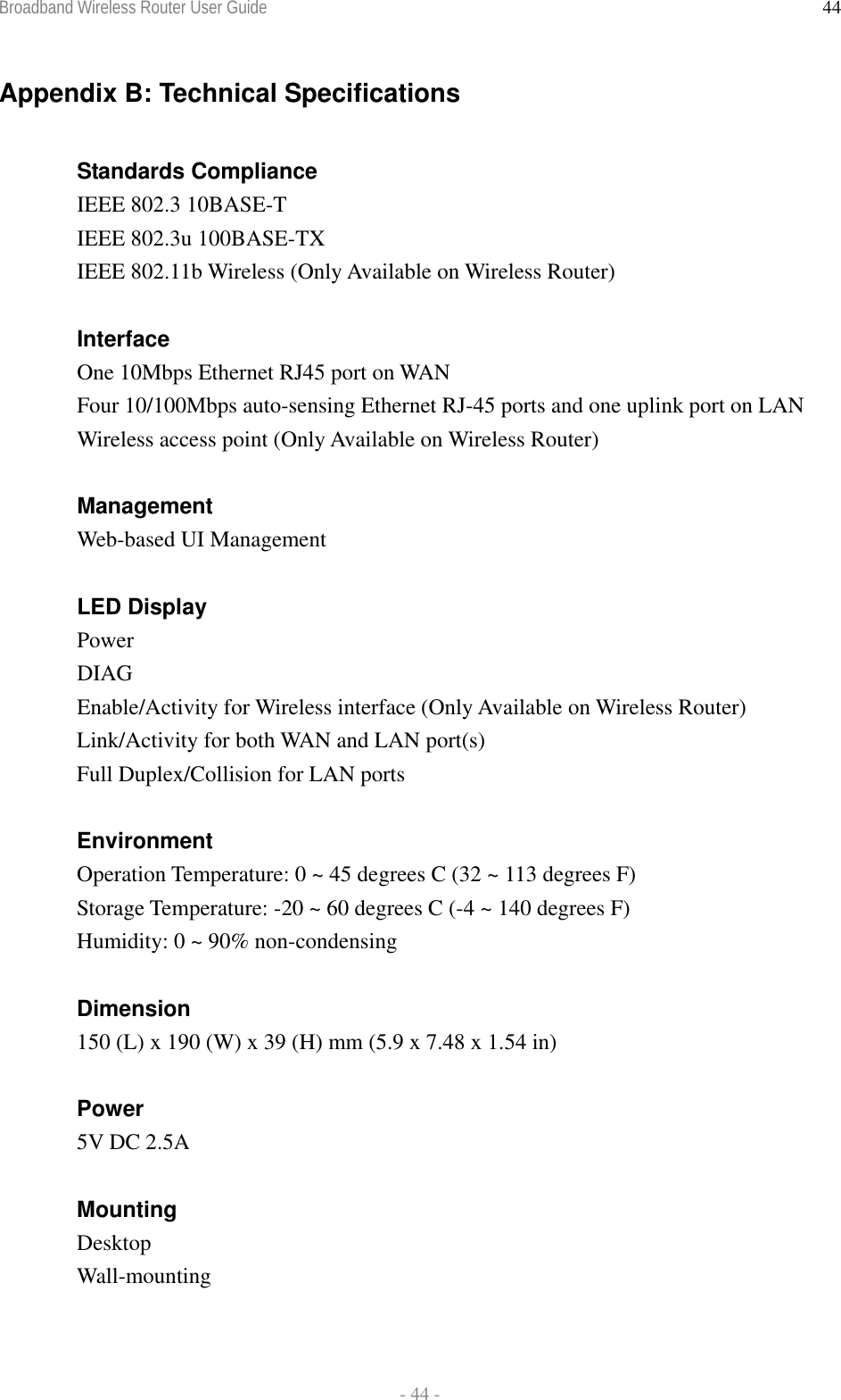 Broadband Wireless Router User Guide  - 44 - 44Appendix B: Technical Specifications  Standards Compliance IEEE 802.3 10BASE-T IEEE 802.3u 100BASE-TX IEEE 802.11b Wireless (Only Available on Wireless Router)  Interface One 10Mbps Ethernet RJ45 port on WAN   Four 10/100Mbps auto-sensing Ethernet RJ-45 ports and one uplink port on LAN Wireless access point (Only Available on Wireless Router)  Management Web-based UI Management  LED Display Power DIAG Enable/Activity for Wireless interface (Only Available on Wireless Router) Link/Activity for both WAN and LAN port(s) Full Duplex/Collision for LAN ports  Environment Operation Temperature: 0 ~ 45 degrees C (32 ~ 113 degrees F) Storage Temperature: -20 ~ 60 degrees C (-4 ~ 140 degrees F)  Humidity: 0 ~ 90% non-condensing   Dimension 150 (L) x 190 (W) x 39 (H) mm (5.9 x 7.48 x 1.54 in)  Power 5V DC 2.5A  Mounting Desktop Wall-mounting  