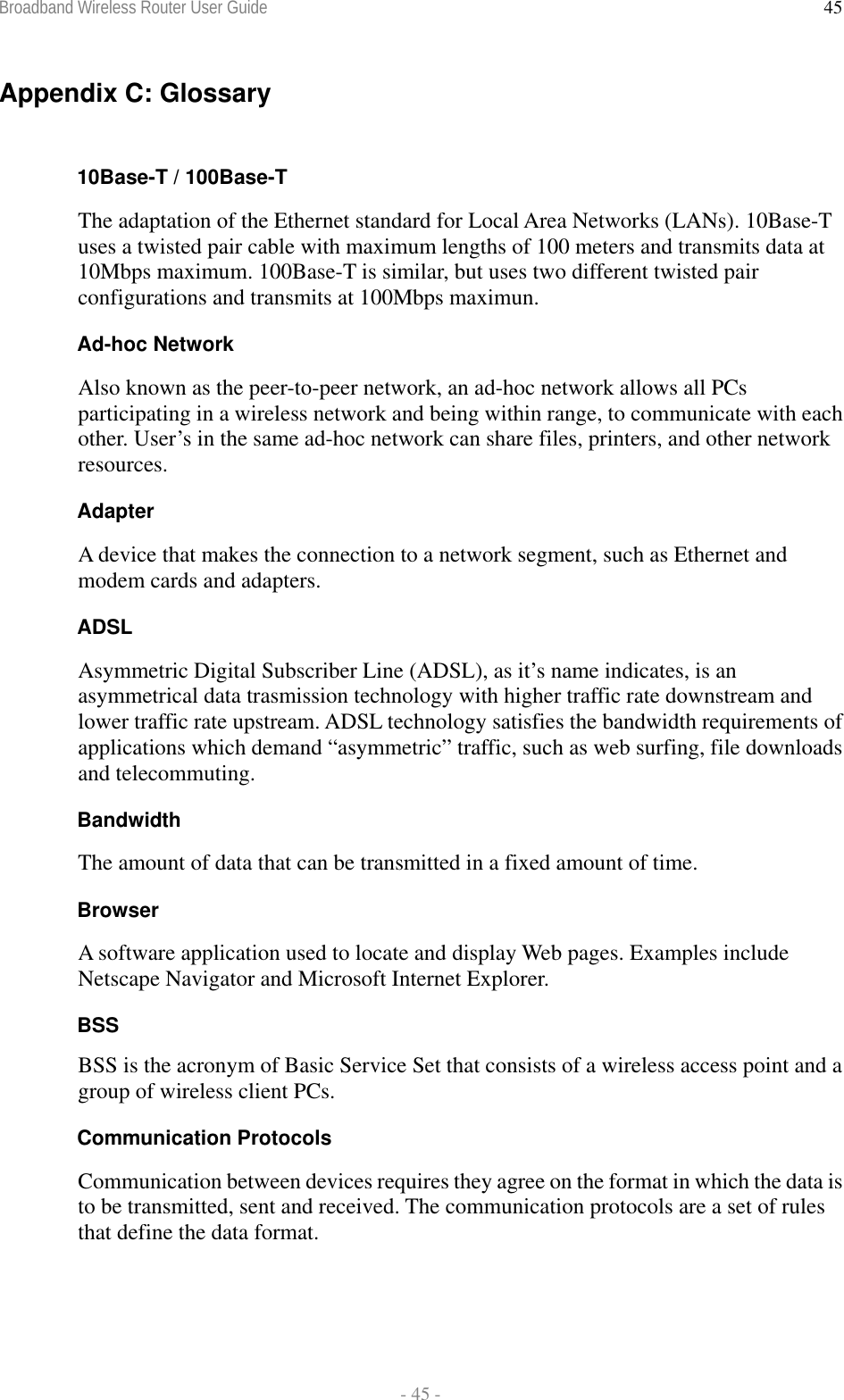 Broadband Wireless Router User Guide  - 45 - 45Appendix C: Glossary  10Base-T / 100Base-T The adaptation of the Ethernet standard for Local Area Networks (LANs). 10Base-T uses a twisted pair cable with maximum lengths of 100 meters and transmits data at 10Mbps maximum. 100Base-T is similar, but uses two different twisted pair configurations and transmits at 100Mbps maximun. Ad-hoc Network Also known as the peer-to-peer network, an ad-hoc network allows all PCs participating in a wireless network and being within range, to communicate with each other. User’s in the same ad-hoc network can share files, printers, and other network resources. Adapter A device that makes the connection to a network segment, such as Ethernet and modem cards and adapters. ADSL Asymmetric Digital Subscriber Line (ADSL), as it’s name indicates, is an asymmetrical data trasmission technology with higher traffic rate downstream and lower traffic rate upstream. ADSL technology satisfies the bandwidth requirements of applications which demand “asymmetric” traffic, such as web surfing, file downloads and telecommuting. Bandwidth The amount of data that can be transmitted in a fixed amount of time. Browser A software application used to locate and display Web pages. Examples include Netscape Navigator and Microsoft Internet Explorer. BSS BSS is the acronym of Basic Service Set that consists of a wireless access point and a group of wireless client PCs.  Communication Protocols Communication between devices requires they agree on the format in which the data is to be transmitted, sent and received. The communication protocols are a set of rules that define the data format. 